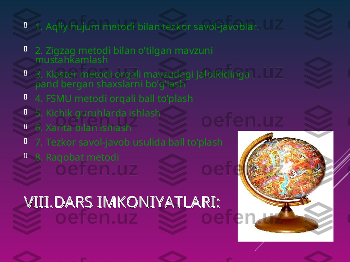 VIII.DARS IMKONIYATLARI:VIII.DARS IMKONIYATLARI:
1. Aqliy hujum metodi bilan tezkor savol-javoblar.    
     

2. Zigzag metodi bilan o’tilgan mavzuni 
mustahkamlash

3. Klaster metodi orqali mavzudagi Jaloliddinga 
pand bergan shaxslarni bo’g’lash

4. FSMU metodi orqali ball to’plash

5. Kichik guruhlarda ishlash 

6. Xarita bilan ishlash

7. Tezkor savol-javob usulida ball to’plash

8. Raqobat metodi  