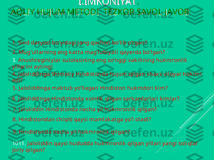 I.IMKONIYATI.IMKONIYAT
..
AQLIY HUJUM METODI. TEZKOR SAVOL-JAVOB         AQLIY HUJUM METODI. TEZKOR SAVOL-JAVOB         
    
1. Sind dary osi  bo’y i dagi jang qachon bo’lib o’t gan?
2 . Mug’ul larni ng eng k at t a mag’lubiy at i qay erda bo’lgan?
3.  Anusht eginiy lar sul olasining eng so’nggi v ak ilining huk mronl ik  
y illarini ay t ing!
4. J al oli ddi nga Shimoliy  Hi ndi st onda hujum qilgan shaxs v il oy at  hok imi 
edi ?
5. J aloliddinga mak t ub y o’llagan Hi ndi st on huk mdori  k im?
6. J al oli ddi nga Hindist onda x oinli k  qilgan sark ardarlari k imlar?
7. J al oli ddin Hi ndi st onda necha y il huk mronlik  qilgan?
8. Hi ndi st ondan chiqi b qay si maml ak at ga y o’l oladi?
9. Hi ndi st onda necha y il huk mronl ik  qil gan?
1011.  J aloliddi n qay si  hududda huk mronli k  qil gan y i llari y angi soli qlar 
joriy  qil gan? 