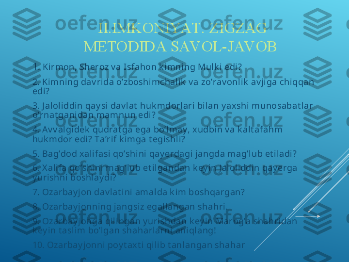 II.IMKONIYAT. ZIGZAG 
METODIDA SAV OL-JAV OB 
1 . Kirmon, Sheroz v a Isfahon k imni ng Mulk i edi?
2. Kimning dav ri da o’zboshimchalik  v a zo’rav onl ik  av j iga chiqqan 
edi ?
3. J al oli ddin qay si dav lat  huk mdorlari bilan y ax shi  munosabat l ar 
o’rnat gani dan mamnun edi ?
4. A v v algi dek  qudrat ga ega bo’l may , xudbin v a k al t afahm 
huk mdor edi? Ta’rif k i mga t egishli?
5. Bag’dod xali fasi  qo’shi ni  qay erdagi jangda mag’lub et il adi?
6. X al ifa qo’shi ni  mag’lub et il gandan k ey in J aloliddin qay erga 
y urishni boshlay di?
7. Ozarbay jon dav lat ini amal da k im boshqargan?
8. Ozarbay jonning jangsiz egallangan shahri.
9. Ozarbay jonga qil ingan y urishdan k ey in Marog’a shahri dan 
k ey in t asli m bo’lgan shaharl arni  aniql ang!
10. Ozarbay jonni poy t axt i  qi lib t anlangan shahar 