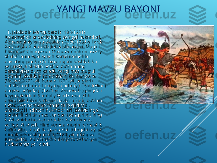 YANGI MAVZU BAYONI
   1. Jaloliddin Manguberdi (1198-1231) 
Xorazmshohlar davlatining so’nggi hukmdori. 
Anushteginiylar sulolasidan 1220-1231-yillarda 
Xorazmshohlar davlatini boshqargan. Mug’ul 
hukmdori Chingizxon Movorounnahrni asosiy 
shaharlarini egallagach Xorazmashohlar 
davlating janubi-g’arbiga hujum boshlab bu 
yerlarda Jaloliddin boshliq qo’shinning 
qarshiligiga duch keladi. Yengilmas mug’ul 
qo’shini Jaloliddin tomonidan ikki marotaba 
(Valiyon 1221-yil, Parvon 1221-yil janglari) 
qahshatgich mag’lubiyatga uchraydi. Sind(Hind) 
daryosi bo’yidagi (1221-yil 25-noyabr) jangdan 
keyin Jaloliddin Shimoliy Hindistoga o’tib 
qiyinchilik bilan bo’lsada davlat tuzadi, qo’shin 
tuzadi, o’z nomidan tanga zarb qildiradi. 
Shimoliy Hindiston hukmdorlari Jaloliddinga 
qarshi til biriktrishadi, undan tashqari o’zining 
ba’zi amirlari va sarkardalari ham xiyonat 
yo’liga o’tishadi. Hindistonda muqim o’rnashib 
bo’lmaslik, mug’ullarga qarshi ittifoqchi topish 
mumkin emasligini bilib 1124-yilda Iroq va 
Kavkazdagi Xorazmashohlarga tobe bo’lgan 
hududlarga yo’l oladi.    