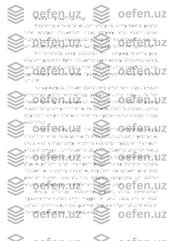 Sh akllarni tanlash muammosi
Shakllarning   xilma-xilligi   va   ularni   amaliyotda   doimiy   ravishda   yangilab
borish   zarur iyati   o’qituvchilarni   oldiga   tarbiyaviy   ishlar   shaklini   tanlash
muammosi   tug’diradi.   Pedagogik   adabiyotlarda   sinf   soatlarining   turli   shakllari,
tanlovlar, senariylar, bayramlar va hokazolarning tavsiflarini topishingiz mumkin.
Sinf   rahbarlariga   asosiy   talabalar dan   biri   -   tarbiyaviy   ishlarning   yangi
shakllarini   yaratish dir.   Ayrim   o’qituvchilar   tayyor   ssenariy,   ishlanamalar   asosida
tashkil   etilgan   mashg’ulotlardan   qoniqish   oladilar.   Shu   bilan   birga,   ko’p   hollarda
tayyor   ssenariyni   ishlatish   nafaqat   foydasiz,   balki   zararli   ham   ekanligi   ma’lum
bo’ldi[26].
Bunday   vaziyatda   o’qituvchi   (tashkilotchi)   kimdir   ixtiro   qilgan,   kimgadir
yo’naltirilgan   tadbirni   ishtirokchilarga   yuklaydi.   Shu   bilan   birga,   u   o’zi   ham
o’zgalar   rejasining   obektiga   aylanadi   va   ishtirokchilarni   ijodiy   qobiliyatning,
mustaqillikning   namoyon   bo’lishi   va   rivojlanishiga   to’sqinlik   qiladigan,   ularning
ehtiyojlarini namoyon qilish va qondirish imkoniyatidan mahrum qiladigan holatga
sabab bo’ladi.
Gumanist   o’qituvchi   uchun   boshqa   odamlarning   ssenariylariga   asosida
bolalar bilan ishlash maqsadga muvofiq emas. Biroq, bu allaqachon yaratilgan va
amalda   sinab   ko’rilgan   tarbiya   ishlarining   shakllaridan   foydalanish   imkoniyatini
yo’qqa chiqarmaydi. Ular o’qituvchilar uchun ham, o’quvchilar uchun ham mavjud
ishlanmalar, o’zgalar tajribasi bilan tanishib, o’zlarinig faoliyatini tashkil etishning
g’oya   va   yo’llarini   tanlash   imkoniyatini   yaratadi.   Bunday   izlanishlar   natijasida
o’qituvchi   va   bolalarning   qiziqish   va   ehtiyojlarini   aks   ettiruvchi   yangi   shakl
yaratilishi   mumkin.   Faqat   shu   holat   pedagogik   adabiyotlarda   turli   tadbirlar
ishlanmalari va ssenariylarini chop etilishini oqlashi mumkin.
Amalda   qo’llanilgan   shakllarning   g’oyalari,   alohida   elementlaridan
foydalanishimiz   mumkin,   ammo   muayyan   ish   uchun   odatda   aniq   ish   shakli
quriladi. Har bir bola va bolalar uyushmasi o’ziga xos bo’lgani uchun ish shakllari
o’z mazmuni va tuzilmasi bilan o’ziga xosdir. 