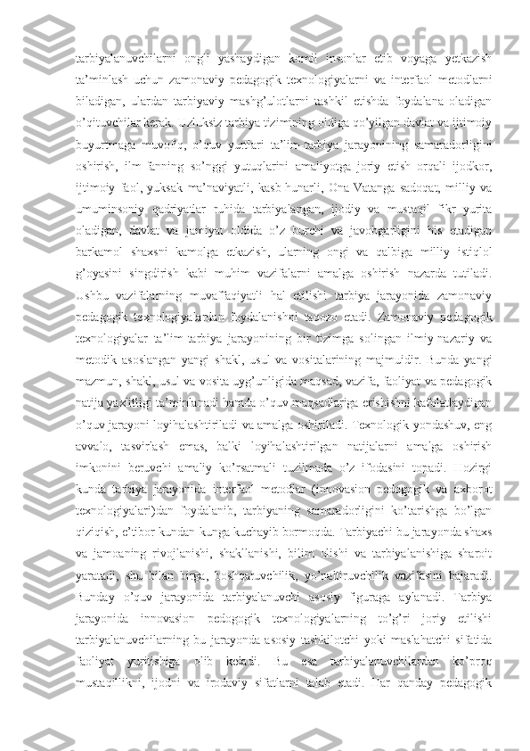 tarbiyalanuvchilarni   ongli   yashaydigan   komil   insonlar   etib   voyaga   yetkazish
ta’minlash   uchun   zamonaviy   pedagogik   texnologiyalarni   va   interfaol   metodlarni
biladigan,   ulardan   tarbiyaviy   mashg’ulotlarni   tashkil   etishda   foydalana   oladigan
o’qituvchilar kerak. Uzluksiz tarbiya tizimining oldiga qo’yilgan davlat va ijtimoiy
buyurtmaga   muvofiq,   o’quv   yurtlari   ta’lim-tarbiya   jarayonining   samaradorligini
oshirish,   ilm-fanning   so’nggi   yutuqlarini   amaliyotga   joriy   etish   orqali   ijodkor,
ijtimoiy   faol,   yuksak   ma’naviyatli,   kasb-hunarli,   Ona-Vatanga   sadoqat,   milliy   va
umuminsoniy   qadriyatlar   ruhida   tarbiyalangan,   ijodiy   va   mustaqil   fikr   yurita
oladigan,   davlat   va   jamiyat   oldida   o’z   burchi   va   javobgarligini   his   etadigan
barkamol   shaxsni   kamolga   etkazish,   ularning   ongi   va   qalbiga   milliy   istiqlol
g’oyasini   singdirish   kabi   muhim   vazifalarni   amalga   oshirish   nazarda   tutiladi.
Ushbu   vazifalarning   muvaffaqiyatli   hal   etilishi   tarbiya   jarayonida   zamonaviy
pedagogik   texnologiyalardan   foydalanishni   taqozo   etadi.   Zamonaviy   pedagogik
texnologiyalar   ta’lim-tarbiya   jarayonining   bir   tizimga   solingan   ilmiy-nazariy   va
metodik   asoslangan   yangi   shakl,   usul   va   vositalarining   majmuidir.   Bunda   yangi
mazmun, shakl, usul va vosita uyg’unligida maqsad, vazifa, faoliyat va pedagogik
natija yaxlitligi ta’minlanadi hamda o’quv maqsadlariga erishishni kafolatlaydigan
o’quv jarayoni loyihalashtiriladi va amalga oshiriladi. Texnologik yondashuv, eng
avvalo,   tasvirlash   emas,   balki   loyihalashtirilgan   natijalarni   amalga   oshirish
imkonini   beruvchi   amaliy   ko’rsatmali   tuzilmada   o’z   ifodasini   topadi.   Hozirgi
kunda   tarbiya   jarayonida   interfaol   metodlar   (innovasion   pedogogik   va   axborot
texnologiyalari)dan   foydalanib,   tarbiyaning   samaradorligini   ko’tarishga   bo’lgan
qiziqish, e’tibor kundan-kunga kuchayib bormoqda. Tarbiyachi bu jarayonda shaxs
va   jamoaning   rivojlanishi,   shakllanishi,   bilim   olishi   va   tarbiyalanishiga   sharoit
yaratadi,   shu   bilan   birga,   boshqaruvchilik,   yo’naltiruvchilik   vazifasini   bajaradi.
Bunday   o’quv   jarayonida   tarbiyalanuvchi   asosiy   figuraga   aylanadi.   Tarbiya
jarayonida   innovasion   pedogogik   texnologiyalarning   to’g’ri   joriy   etilishi
tarbiyalanuvchilarning   bu   jarayonda   asosiy   tashkilotchi   yoki   maslahatchi   sifatida
faoliyat   yuritishiga   olib   keladi.   Bu   esa   tarbiyalanuvchilardan   ko’proq
mustaqillikni,   ijodni   va   irodaviy   sifatlarni   talab   etadi.   Har   qanday   pedagogik 