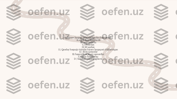 14, Biznes huquqi tarixi qachondan boshlanadi ?
A) antik davr boshlarida
B)  orta asrlarda 
C) 19 asrdan 
D) 20 asrdan 
15, Qanday huquqiy tizimlar biznes huququni shkllantirgan 
A)  diniy qonunlar
B) fuqorolik va jinoiy qonunllar 
C) ozaro kelishuvlar 
D ) barchasi yuqoridagilarni  