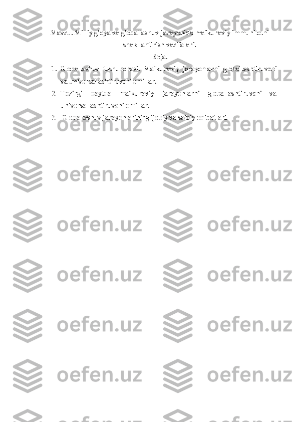Mavzu.  Milliy g’oya va globallashuv jarayonida mafkuraviy immunitetni
shakllantirish vazifalari.
Reja.
1. Globallashuv   tushunchasi.   Mafkuraviy   jarayonlarni   globallashtiruvchi
va universallashtiruvchi omillar.
2. Hozirgi   paytda   mafkuraviy   jarayonlarni   globallashtiruvchi   va
universallashtiruvchi omillar.
3.   Globallashuv jarayonlarining ijobiy va salbiy oqibatlari. 