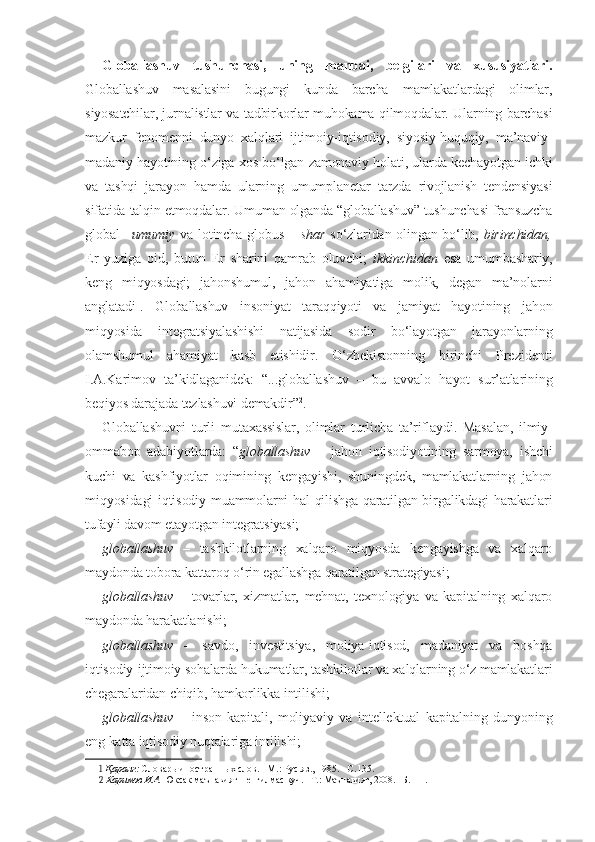 Globallashuv   tushunchasi,   uning   manbai,   belgilari   va   xususiyatlari.
Globallashuv   masalasini   bugungi   kunda   barcha   mamlakatlardagi   olimlar,
siyosatchilar, jurnalistlar va tadbirkorlar muhokama qilmoqdalar. Ularning barchasi
mazkur   fenomenni   dunyo   xalqlari   ijtimoiy-iqtisodiy,   siyosiy-huquqiy,   ma’naviy-
madaniy hayotining o‘ziga xos bo‘lgan zamonaviy holati, ularda kechayotgan ichki
va   tashqi   jarayon   hamda   ularning   umumplanetar   tarzda   rivojlanish   tendensiyasi
sifatida talqin etmoqdalar. Umuman olganda “globallashuv” tushunchasi fransuzcha
global   – umumiy   va lotincha   globus   – shar   so‘zlaridan olingan bo‘lib,   birinchidan,
Er   yuziga   oid,   butun   Er   sharini   qamrab   oluvchi;   ikkinchidan   esa   umumbashariy,
keng   miqyosdagi;   jahonshumul,   jahon   ahamiyatiga   molik,   degan   ma’nolarni
anglatadi 1
.   Globallashuv   insoniyat   taraqqiyoti   va   jamiyat   hayotining   jahon
miqyosida   integratsiyalashishi   natijasida   sodir   bo‘layotgan   jarayonlarning
olamshumul   ahamiyat   kasb   etishidir.   O‘zbekistonning   birinchi   Prezidenti
I.A.Karimov   ta’kidlaganidek:   “...globallashuv   –   bu   avvalo   hayot   sur’atlarining
beqiyos darajada tezlashuvi demakdir” 2
.
Globallashuvni   turli   mutaxassislar,   olimlar   turlicha   ta’riflaydi.   Masalan,   ilmiy-
ommabop   adabiyotlarda:   “ globallashuv   –   jahon   iqtisodiyotining   sarmoya,   ishchi
kuchi   va   kashfiyotlar   oqimining   kengayishi,   shuningdek,   mamlakatlarning   jahon
miqyosidagi iqtisodiy muammolarni hal qilishga qaratilgan birgalikdagi harakatlari
tufayli davom etayotgan integratsiyasi;
globallashuv   –   tashkilotlarning   xalqaro   miqyosda   kengayishga   va   xalqaro
maydonda tobora kattaroq o‘rin egallashga qaratilgan strategiyasi;
globallashuv   –   tovarlar,   xizmatlar,   mehnat,   texnologiya   va   kapitalning   xalqaro
maydonda harakatlanishi;
globallashuv   –   savdo,   investitsiya,   moliya-iqtisod,   madaniyat   va   boshqa
iqtisodiy-ijtimoiy sohalarda hukumatlar, tashkilotlar va xalqlarning o‘z mamlakatlari
chegaralaridan chiqib, hamkorlikka intilishi;
globallashuv   –   inson   kapitali,   moliyaviy   va   intellektual   kapitalning   dunyoning
eng katta iqtisodiy nuqtalariga intilishi;
1  Қаранг:  Словарь иностранных слов. –М.: Рус.яз., 1985. –С.135.
2  Каримов И.А.  Юксак маънавият – енгилмас куч. –Т.: Маънавият, 2008. –Б.111. 