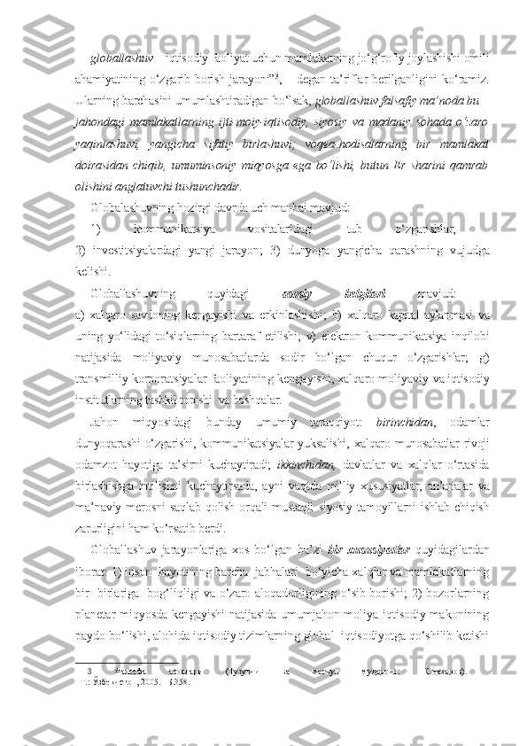 globallashuv  – iqtisodiy faoliyat uchun mamlakatning jo‘g‘rofiy joylashishi omili
ahamiyatining  o‘zgarib  borish  jarayoni” 3
,  –  degan  ta’riflar   berilganligini   ko‘ramiz.
Ularning barchasini umumlashtiradigan bo‘lsak,  globallashuv falsafiy ma’noda bu –
jahondagi   mamlakatlarning   ijti-moiy-iqtisodiy,   siyosiy   va   madaniy   sohada   o‘zaro
yaqinlashuvi,   yangicha   sifatiy   birlashuvi;   voqea-hodisalarning   bir   mamlakat
doirasidan   chiqib,   umuminsoniy   miqyosga   ega   bo‘lishi,   butun   Er   sharini   qamrab
olishini anglatuvchi tushunchadir.
Globalashuvning hozirgi davrda uch manbai mavjud: 
1)   kommuni katsiya   vositalaridagi   tub   o‘zgarishlar;  
2)   investitsiyalardagi   yangi   ja rayon;   3)   dunyoga   yangicha   qarashning   vujudga
kelishi.
Globallashuvning   quyidagi   asosiy   belgilari   mavjud:  
a)   xalqaro   savdoning   kengayishi   va   erkinlashishi;   b)   xalqaro   kapital   aylan masi   va
uning   yo‘lidagi   to‘siqlarning   bar taraf   etilishi;   v)   elektron   kommunikatsiya   inqilobi
natijasida   moliyaviy   munosabatlarda   sodir   bo‘lgan   chuqur   o‘zgarishlar;   g)
transmil liy korporatsiyalar faoliyatining kengayishi, xalqaro moliyaviy  va iqtisodiy
institutlarning tashkil topishi  va boshqalar. 
Jahon   miqyosidagi   bunday   umumiy   taraqqiyot:   birinchidan ,   odamlar
dunyoqarashi   o‘zgarishi,   kommunikatsiyalar   yuksalishi,   xalqaro   munosabatlar   rivoji
odamzot   hayotiga   ta’sirni   kuchaytira di;   ikkinchidan,   davlatlar   va   xalqlar   o‘rtasida
birlashishga   intilishni   ku chaytirsada,   ayni   vaqtda   milliy   xususiyatlar,   an’analar   va
ma’na viy   merosni   saqlab   qolish   orqali   mustaqil   siyosiy   tamoyillarni   ishlab   chiqish
zarurligini ham ko‘rsatib berdi.
Globallashuv   jarayonlariga   xos   bo‘lgan   ba’zi   bir   xususiyatlar   quyidagilardan
iborat: 1) inson  hayotining barcha  jabhalari  bo‘yicha xalqlar va mamlakatlarning
bir- birlariga   bog‘liqligi va o‘zaro aloqadorligining o‘sib borishi; 2) bozorlarning
planetar miqyosda kengayishi natijasida umumjahon moliya-iqtisodiy makonining
paydo bo‘lishi, alohida iqtisodiy tizimlarning global  iqtisodiyotga qo‘shilib ketishi
3   Фалсафа   асослари   (Тузувчи   ва   масъул   муҳаррир:   Қ.Назаров).  
–Т.: Ўзбекистон, 2005. –Б.358. 