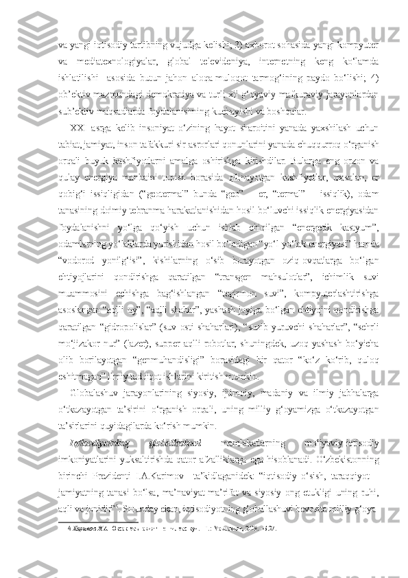 va yangi iqtisodiy tartibning vujudga kelishi; 3) axborot sohasida yangi kompyuter
va   mediatexnologiyalar,   global   televideniya,   internetning   keng   ko‘lamda
ishlatilishi     asosida   butun   jahon   aloqa-muloqot   tarmog‘ining   paydo   bo‘lishi;   4)
ob’ektiv mazmundagi demokratiya va turli xil g‘oyaviy-mafkuraviy jarayonlardan
sub’ektiv maqsadlarda foydalanishning kuchayishi va boshqalar.
XX I   asrga   kelib   insoniyat   o‘zining   hayot   sharoitini   yanada   yaxshilash   uchun
tabiat, jamiyat, inson tafakkuri sir-asrorlari qonunlarini yanada chuqqurroq o‘rganish
orqali   buyuk   kashfiyotlarni   amalga   oshirishga   kirishdilar.   Bularga   eng   orzon   va
qulay   energiya   manbaini   topish   borasida   qilinayotgan   kashfiyotlar,   masalan,   er
qobig‘i   issiqligidan   (“geotermal”   bunda   “geo”   –   er,   “termal”   –   issiqlik),   odam
tanasining doimiy tebranma harakatlanishidan hosil bo‘luvchi issiqlik energiyasidan
foydalanishni   yo‘lga   qo‘yish   uchun   ishlab   chiqilgan   “energetik   kastyum”,
odamlarning yo‘laklarda yurishidan hosil bo‘ladigan “yo‘l-yo‘lak energiyasi” hamda
“vodorod   yonilg‘isi”,   kishilarning   o‘sib   borayotgan   oziq-ovqatlarga   bo‘lgan
ehtiyojlarini   qondirishga   qaratilgan   “transgen   mahsulotlar”,   ichimlik   suvi
muammosini   echishga   bag‘ishlangan   “tegirmon   suvi”,   kompyuterlashtirishga
asoslangan “aqlli uy”, “aqlli  shahar”, yashash joyiga bo‘lgan ehtiyojni qondirishga
qaratilgan   “gidropolislar”   (suv   osti   shaharlari),   “suzib   yuruvchi   shaharlar”,   “sehrli
mo‘jizakor   nur”   (lazer),   supper   aqlli   robotlar,   shuningdek,   uzoq   yashash   bo‘yicha
olib   borilayotgan   “genmuhandisligi”   borasidagi   bir   qator   “ko‘z   ko‘rib,   quloq
eshitmagan” ilmiy tadqiqot ishlarini kiritish mumkin. 
Globalashuv   jarayonlarining   siyosiy,   ijtimoiy,   madaniy   va   ilmiy   jabhalarga
o‘tkazayotgan   ta’sirini   o‘rganish   orqali,   uning   milliy   g‘oyamizga   o‘tkazayotgan
ta’sirlarini quyidagilarda ko‘rish mumkin.
Iqtisodiyotning   globallashuvi   mamlakatlarning   moliyaviy-iqtisodiy
imkoniyatlarini   yuksaltirishda   qator   afzalliklarga   ega   hisoblanadi.   O‘zbekistonning
birinchi   Prezidenti   I.A.Karimov     ta’kidlaganidek:   “iqtisodiy   o‘sish,   taraqqiyot   –
jamiyatning   tanasi   bo‘lsa,   ma’naviyat-ma’rifat   va   siyosiy   ong   etukligi   uning   ruhi,
aqli va jonidir” 4
. SHunday ekan, iqtisodiyotning globallashuvi bevosita milliy g‘oya-
4  Каримов И.А.  Юксак маънавият – енгилмас куч. –Т.: Маънавият, 2008. –Б.27. 