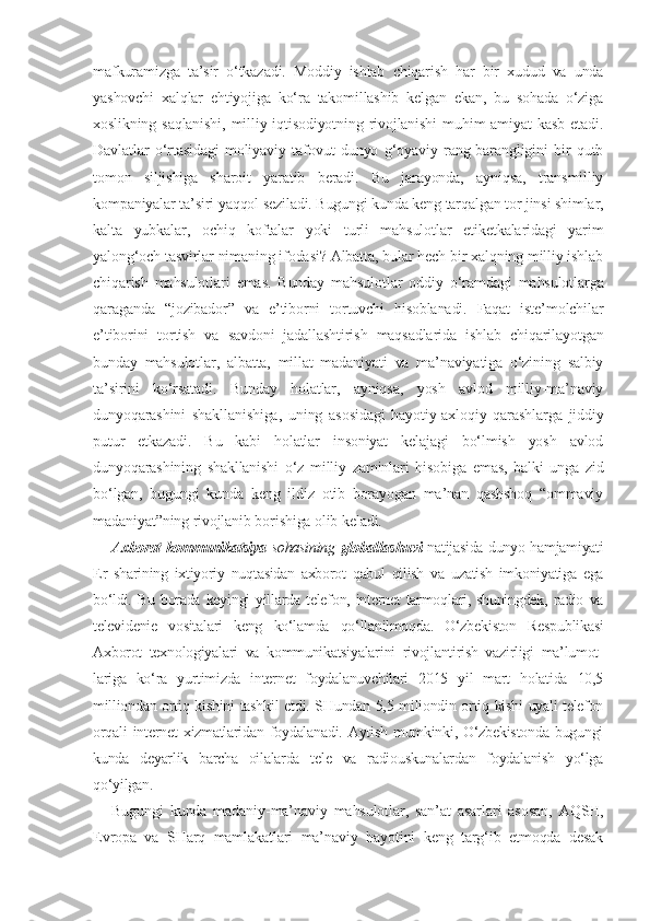 mafkuramizga   ta’sir   o‘tkazadi.   Moddiy   ishlab   chiqarish   har   bir   xudud   va   unda
yashovchi   xalqlar   ehtiyojiga   ko‘ra   takomillashib   kelgan   ekan,   bu   sohada   o‘ziga
xoslikning saqlanishi,  milliy iqtisodiyotning  rivojlanishi  muhim  amiyat  kasb  etadi.
Davlatlar   o‘rtasidagi   moliyaviy   tafovut   dunyo   g‘oyaviy   rang-barangligini   bir   qutb
tomon   siljishiga   sharoit   yaratib   beradi.   Bu   jarayonda,   ayniqsa,   transmilliy
kompaniyalar ta’siri yaqqol seziladi. Bugungi kunda keng tarqalgan tor jinsi shimlar,
kalta   yubkalar,   ochiq   koftalar   yoki   turli   mahsulotlar   etiketkalaridagi   yarim
yalong‘och tasvirlar nimaning ifodasi? Albatta, bular hech bir xalqning milliy ishlab
chiqarish   mahsulotlari   emas.   Bunday   mahsulotlar   oddiy   o‘ramdagi   mahsulotlarga
qaraganda   “jozibador”   va   e’tiborni   tortuvchi   hisoblanadi.   Faqat   iste’molchilar
e’tiborini   tortish   va   savdoni   jadallashtirish   maqsadlarida   ishlab   chiqarilayotgan
bunday   mahsulotlar,   albatta,   millat   madaniyati   va   ma’naviyatiga   o‘zining   salbiy
ta’sirini   ko‘rsatadi.   Bunday   holatlar,   ayniqsa,   yosh   avlod   milliy-ma’naviy
dunyoqarashini   shakllanishiga,   uning   asosidagi   hayotiy-axloqiy   qarashlarga   jiddiy
putur   etkazadi.   Bu   kabi   holatlar   insoniyat   kelajagi   bo‘lmish   yosh   avlod
dunyoqarashining   shakllanishi   o‘z   milliy   zaminlari   hisobiga   emas,   balki   unga   zid
bo‘lgan,   bugungi   kunda   keng   ildiz   otib   borayogan   ma’nan   qashshoq   “ommaviy
madaniyat”ning rivojlanib borishiga olib keladi.
Axborot-kommunikatsiya   sohasining   globallashuvi   natijasida dunyo hamjamiyati
Er   sharining   ixtiyoriy   nuqtasidan   axborot   qabul   qilish   va   uzatish   imkoniyatiga   ega
bo‘ldi.   Bu   borada   keyingi   yillarda  telefon,   internet   tarmoqlari,  shuningdek,   radio   va
televidenie   vositalari   keng   ko‘lamda   qo‘llanilmoqda.   O‘zbekiston   Respublikasi
Axborot   texnologiyalari   va   kommunikatsiyalarini   rivojlantirish   vazirligi   ma’lumot-
lariga   ko‘ra   yurtimizda   internet   foydalanuvchilari   2015   yil   mart   holatida   10,5
milliondan ortiq kishini  tashkil etdi. SHundan 5,5 miliondin ortiq kishi  uyali telefon
orqali   internet   xizmatlaridan   foydalanadi.   Aytish   mumkinki,   O‘zbekistonda   bugungi
kunda   deyarlik   barcha   oilalarda   tele   va   radiouskunalardan   foydalanish   yo‘lga
qo‘yilgan.
Bugungi   kunda   madaniy-ma’naviy   mahsulotlar,   san’at   asarlari   asosan,   AQSH,
Evropa   va   SHarq   mamlakatlari   ma’naviy   hayotini   keng   targ‘ib   etmoqda   desak 