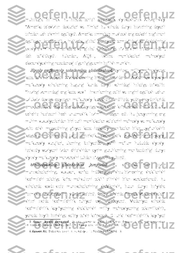 mubolag‘a   bo‘lmas.   Bu   borada   taniqli   amerikalik   siyosatshunos   Z.Bzejinskiy
“Amerika   televizion   dasturlari   va   filmlari   bu   sohada   dunyo   bozorining   deyarli
to‘rtdan uch qismini egallaydi. Amerika ommabop musiqasi eng etakchi pog‘onani
egallagan,   internet   tili   –   inglizcha,   global   kompyuter   tarmog‘idagi   so‘zlashishning
asosiy   qismi   ham   amerikacha   va   “global   suhbatlar”ga   o‘z   ta’sirini   o‘tkazmoqda” 5
,
deb   ta’kidlaydi.   Bulardan,   AQSH,   Evropa   mamlakatlari   ma’naviyati
ekspansiyasining naqadar avj olganligiga amin bo‘lish mumkin.
Siyosiy-mafkuraviy   sohalarning   globallashuvi,   ayniqsa,   milliy   ma’naviyatga
katta   ta’sir   o‘tkazadi.   O‘zbekistonning   birinchi   Prezidenti   I.A.Karimov   siyosiy-
mafkuraviy   sohalarning   bugungi   kunda   dunyo   sahnidagi   holatiga   to‘xtalib:
“hozirgi  zamondagi  eng katta xavf  – insonlarning qalbi  va ongini  egallash  uchun
uzluksiz   davom   etayotgan   mafkuraviy   kurashdir.   Endiliqda   yadro   maydonlarida
emas,   mafkura   maydonlarida   bo‘layotgan   kurashlar   ko‘p   narsani   hal   qiladi.   Bu
achchiq   haqiqatni   hech   unutmaslik   lozim” 6
  –   degan   edi.   Bu   jarayonning   eng
muhim  xususiyatlaridan biri  turli  mamlakatlar  xalqlarini  ma’naviy va mafkuraviy
zabt   etish   maqsadining   g‘oyat   katta   iqtisodiy   manfaatlar   bilan   uyg‘unlashib
ketganidir.   Darhaqiqat,   turli   terroristik,   ekstremistik   guruhlarning   g‘oyaviy-
mafkuraviy   xurujlari,   ularning   faoliyatidan,   ya’ni   ma’lum   hududda   siyosiy-
iqtisodiy   vaziyatni   izdan   chiqishidan   ayrim   guruhlarning   manfaatdorligi   dunyo
siyosiy-mafkuraviy manzarasini tubdan o‘zgartirib yubordi.
Madaniyatning   globallashuv   jarayonini   bu   sohalarda   ham   bozor
munosabatlarining,   xususan,   san’at   industriyasi,   shou-biznesning   shakllanishi
iste’molchi   talabiga   ko‘ra   mahsulotni   taklif   qilinishi   bilan   xarakterlanadi.   Bu
sohalarda   savdo-sotiq   munosabatlarining   shakllanishi,   butun   dunyo   bo‘yicha
“tomosha   industriyasi”ni   yuzaga   keltirdi.   Uning   ta’sirida   “ermak   va   tomoshalar”
shiori   ostida   iste’molchilik   ruhiyati   avj   oldirilayapti.   Madaniyat   sohasida
iste’molchilik   kayfiyatining   shakllanishi   milliy   ma’naviyatning   takomillashib,
yanada   boyib   borishiga   salbiy   ta’sir   ko‘rsatadi.   CHunki   iste’molchilik   kayfiyati
5   Қаранг:   Збигнев   Бжезинский.   Великая   шахматная   доска   (Господство   Америки   и   его   геостратегические
императивм).  Перевод О.Ю.Уральской. –М.: Международние отношения, 1998. –С.39. 
6  Каримов И.А.  Юксак маънавият – енгилмас куч. –Т.: Маънавият, 2008. –Б.119. 