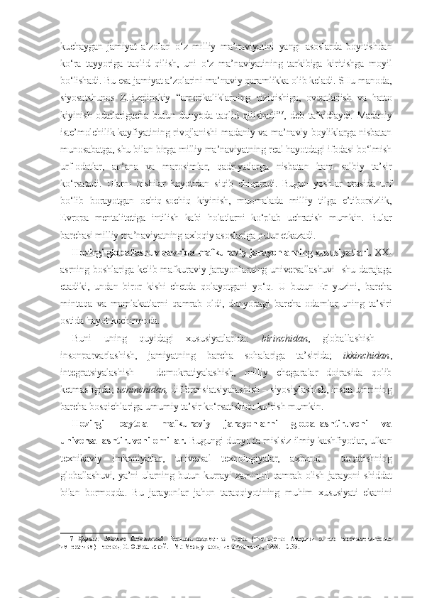 kuchaygan   jamiyat   a’zolari   o‘z   milliy   ma’naviyatini   yangi   asoslarda   boyitishdan
ko‘ra   tayyoriga   taqlid   qilish,   uni   o‘z   ma’naviyatining   tarkibiga   kiritishga   moyil
bo‘lishadi. Bu esa jamiyat a’zolarini ma’naviy qaramlikka olib keladi. SHu manoda,
siyosatshunos   Z.Bzejinskiy   “amerikaliklarning   qiziqishiga,   ovqatlanish   va   hatto
kiyinish   odatlarigacha   butun   dunyoda   taqlid   qilishadi” 7
,   deb   ta’kidlaydi.   Madaniy
iste’molchilik kayfiyatining rivojlanishi madaniy va ma’naviy boyliklarga nisbatan
munosabatga, shu bilan birga milliy ma’naviyatning real hayotdagi ifodasi bo‘lmish
urf-odatlar,   an’ana   va   marosimlar,   qadriyatlarga   nisbatan   ham   salbiy   ta’sir
ko‘rsatadi.   Ularni   kishilar   hayotidan   siqib   chiqaradi.   Bugun   yoshlar   orasida   urf
bo‘lib   borayotgan   ochiq-sochiq   kiyinish,   muomalada   milliy   tilga   e’tiborsizlik,
Evropa   mentalitetiga   intilish   kabi   holatlarni   ko‘plab   uchratish   mumkin.   Bular
barchasi milliy ma’naviyatning axloqiy asoslariga putur etkazadi.
Hozirgi globallashuv davrida mafkuraviy jarayonlarning xususiyatlari.  X XI
asrning boshlariga  kelib mafkuraviy  jarayonlarning  uni versallashuvi    shu darajaga
etadiki,   undan   biror   kishi   chetda   qola yotgani   yo‘q.   U   butun   Er   yuzini,   barcha
mintaqa   va   mamlakatlarni   qamrab   oldi,   dunyodagi   barcha   odamlar   uning   ta’siri
ostida hayot  kechirmoda.
Buni   uning   quyidagi   xususiyatlarida:   birinchidan ,   globallashish   –
insonparvarlashish,   jamiyatning   barcha   sohalariga   ta’sirida;   ikkinchidan ,
integratsiyalashish   –   demokratiyalashish,   milliy   chegaralar   doirasida   qolib
ketmasligida;  uchinchidan,  differensiatsiyalashish – siyosiylashish, inson umrining
barcha bosqichlariga umumiy ta’sir ko‘rsatishida ko‘rish mumkin.
Hozirgi   paytda   mafkuraviy   jarayonlarni   globallashtiruvchi   va
universallashtiruvchi omillar.   Bugungi dunyoda mislsiz ilmiy kashfiyotlar, ulkan
texnikaviy   im koniyatlar,   universal   texnologiyalar,   axborot     tarqatishning
glo ballashuvi,   ya’ni   ularning   butun   kurrayi   zaminini   qamrab   olish   jara yoni   shiddat
bilan   bormoqda.   Bu   jarayonlar   jahon   taraqqiyotining   muhim   xususiyati   ekanini
7   Қаранг:   Збигнев   Бжезинский.   Великая   шахматная   доска   (Господство   Америки   и   его   геостратегические
императивм)  Перевод О.Ю.Уральской. –М.: Международние отношения, 1998. –С.39.  