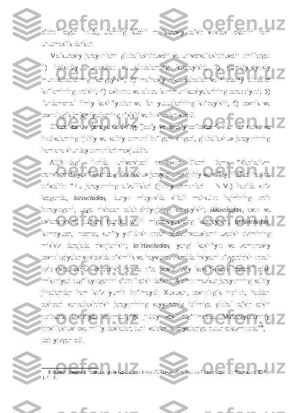 e’tirof   etgan   holda,   ularning   kuchli   mafkuraviy   ta’sir   vositasi   ekanini   ham
unutmaslik darkor.
Mafkuraviy   jarayonlarni   globallashtiruvchi   va   universallashtiruvchi   omillarga:
1)   iqtisodiy   munosabat   va   aloqalarning   kuchayishi;   2)   ijtimoiy-siyosiy
munosabatlarning   kengayishi;   3)   ma’naviy   munosabatlar   va   madaniy   aloqalar
ko‘lamining   ortishi;   4)   axborot   va   aloqa   kommunikatsiyalarining   taraqqiyoti;   5)
fundamental   ilmiy   kashfiyotlar   va   fan   yutuqlarining   ko‘payishi;   6)   texnik   va
texnologik imkoniyatlarning o‘sishi va boshqalar kiradi.
Globallashuv   jarayonlarining   ijobiy   va   salbiy   oqibatlari.   Har   bir   narsa   va
hodisalarning   ijobiy   va   salbiy   tomoni   bo‘lgani   singari,   globallashuv   jarayonining
ham ana shunday tomonlari mavjuddir .
AQSHdagi   Florida   universiteti   professori   Garri   Dams   “Kapitalizm
transformatsiyasi” asarida globallashuv jarayonining ijobiy va salbiy jihatlari haqida
to‘xtalib:   “Bu   jarayonning   afzalliklari   (ijobiy   tomonlari   –   N.M.)   haqida   so‘z
ketganda,   birinchidan,   dunyo   miqyosida   sifatli   mahsulot   hajmining   ortib
borayotgani,   unga   nisbatan   talab-ehtiyojning   kengayishi;   ikkinchidan ,   avto   va
aviatransport,   turizm   hamda   aholi   migratsiyasining   kuchayishi;   uchinchidan,
kompyuter,   Internet,   sun’iy   yo‘ldosh   orqali   teleko‘rsatuvlarni   uzatish   tizimining
mislsiz   darajada   rivojlanishi;   to‘rtinchidan,   yangi   kashfiyot   va   zamonaviy
texnologiyalar vositasida o‘simlik va hayvonot olamida irsiyatni o‘zgartirish orqali
oziq-ovqat   ishlab   chiqarish   hamda   o‘ta   xavfli   irsiy   kasalliklarni   bartaraf   etish
imkoniyati   tug‘ilayotganini   e’tirof   etish   darkor.   Ammo   mazkur   jarayonning   salbiy
jihatlaridan   ham   ko‘z   yumib   bo‘lmaydi.   Xususan,   texnologik   inqilob,   haddan
tashqari   sanoatlashtirish   jarayonining   sayyoramiz   iqlimiga   global   ta’sir   etishi
oqibatida   insoniyat   salomatligiga   jiddiy   xavf   tug‘ilmoqda.   Madaniyatlarning
birxillashuvi esa milliy davlatlar, turli xalqlar qadriyatlariga putur etkazmoqda” 8
, –
deb yozgan edi. 
8   Қаранг:   Умаров Б.   Глобаллашув зиддиятлари: иқтисодий, ижтимоий ва маънавий жиҳатлари. –Т.: Маънавият, 2006. –
Б.14–15.  