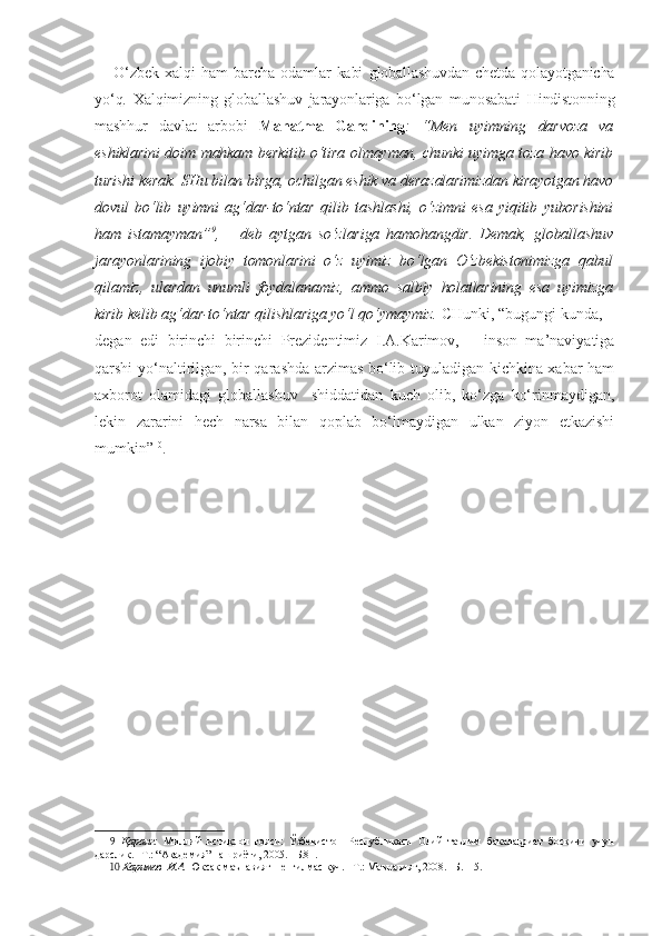 O‘zbek   xalqi   ham   barcha   odamlar   kabi   globallashuvdan   chetda   qolayotganicha
yo‘q.   Xalqimizning   globallashuv   jarayonlariga   bo‘lgan   munosabati   Hindistonning
mashhur   davlat   arbobi   Mahatma   Gandining :   “Men   uyimning   darvoza   va
eshiklarini doim mahkam berkitib o‘tira olmayman, chunki uyimga toza havo kirib
turishi kerak. SHu bilan birga, ochilgan eshik va derazalarimizdan kirayotgan havo
dovul   bo‘lib   uyimni   ag‘dar-to‘ntar   qilib   tashlashi,   o‘zimni   esa   yiqitib   yuborishini
ham   istamayman” 9
,   –   deb   aytgan   so‘zlariga   hamohangdir.   Demak,   globallashuv
jarayonlarining   ijobiy   tomonlarini   o‘z   uyimiz   bo‘lgan   O‘zbekistonimizga   qabul
qilamiz,   ulardan   unumli   foydalanamiz,   ammo   salbiy   holatlarining   esa   uyimizga
kirib kelib ag‘dar-to‘ntar qilishlariga yo‘l qo‘ymaymiz.  CHunki, “bugungi kunda, –
degan   edi   birinchi   birinchi   Prezidentimiz   I.A.Karimov,   –   inson   ma’naviyatiga
qarshi yo‘naltirilgan, bir qarashda arzimas bo‘lib tuyuladigan kichkina xabar ham
axborot   olamidagi   globallashuv     shiddatidan   kuch   olib,   ko‘zga   ko‘rinmaydigan,
lekin   zararini   hech   narsa   bilan   qoplab   bo‘lmaydigan   ulkan   ziyon   etkazishi
mumkin” 10
.
9   Қаранг:   Миллий   истиқлол   ғояси:   Ўзбекистон   Республикаси   Олий   таълим   бакалавриат   босқичи   учун
дарслик. –Т.: “Академия” нашриёти, 2005. –Б.81.
10   Каримов  И.А.  Юксак маънавият – енгилмас куч. –Т.: Маънавият, 2008. –Б.115. 