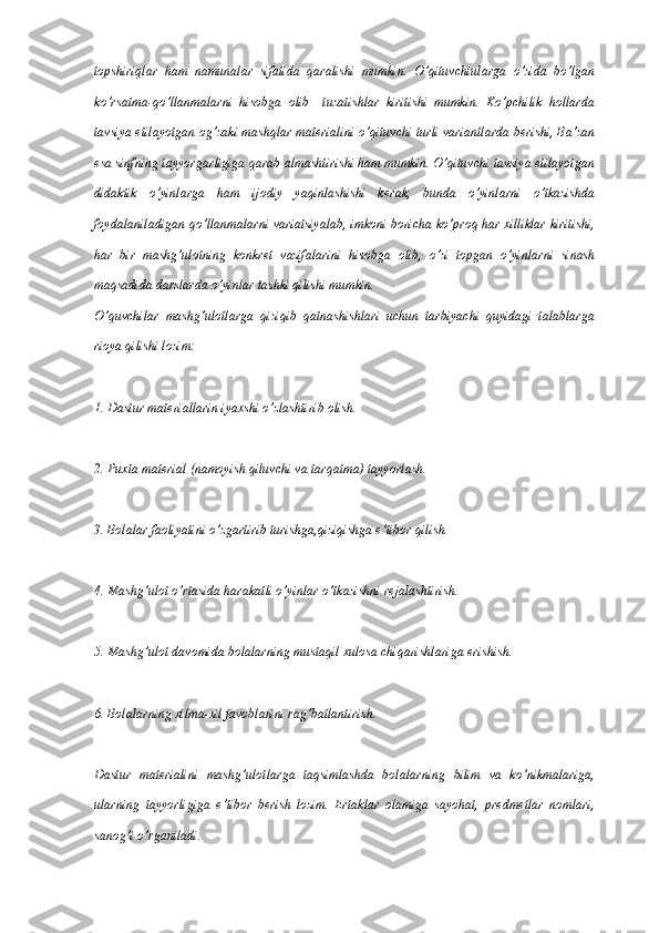 topshiriqlar   ham   namunalar   sifatida   qaralishi   mumkin.   O’qituvchiularga   o’zida   bo’lgan
ko’rsatma-qo’llanmalarni   hisobga   olib     tuzatishlar   kiritishi   mumkin.   Ko’pchilik   hollarda
tavsiya etilayotgan og’zaki mashqlar materialini o’qituvchi turli variantlarda berishi, Ba’zan
esa sinfning tayyorgarligiga qarab almashtirishi ham mumkin. O’qituvchi tavsiya etilayotgan
didaktik   o’yinlarga   ham   ijodiy   yaqinlashishi   kerak,   bunda   o’yinlarni   o’tkazishda
foydalaniladigan qo’llanmalarni variatsiyalab, imkoni boricha ko’proq har xilliklar kiritishi,
har   bir   mashg’ulotning   konkret   vazifalarini   hisobga   olib,   o’zi   topgan   o’yinlarni   sinash
maqsadida darslarda o’yinlar tashki qilishi mumkin.
O’quvchilar   mashg’ulotlarga   qiziqib   qatnashishlari   uchun   tarbiyachi   quyidagi   talablarga
rioya qilishi lozim:
1. Dastur materiallarin iyaxshi o’zlashtirib olish.
2. Puxta material (namoyish qiluvchi va tarqatma) tayyorlash.
3. Bolalar faoliyatini o’zgartirib turishga,qiziqishga e’tibor qilish.
4. Mashg’ulot o’rtasida harakatli o’yinlar o’tkazishni rejalashtirish.
5. Mashg’ulot davomida bolalarning mustaqil xulosa chiqarishlariga erishish.
6. Bolalarning xilma-xil javoblarini rag’batlantirish.
Dastur   materialini   mashg’ulotlarga   taqsimlashda   bolalarning   bilim   va   ko’nikmalariga,
ularning   tayyorligiga   e’tibor   berish   lozim.   Ertaklar   olamiga   sayohat,   predmetlar   nomlari,
sanog’i o’rganiladi. 