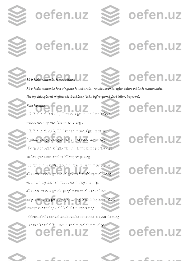 10 ichida nomerlash metodikasi
10 ichida nomerlashni o’rganish uchun bir nechta topshiriqlar bilan ishlash samaralidir. 
Bu topshiriqlarni o’qituvchi boshlang’ich sinf o’quvchilari bilan bajaradi.
Topshiriqlar
I. 2. 3. 4. 5. 6. 7.8.9. 0,10 mavzusiga daftar bilan ishlash
metodikasining vazifalarini aniqlang .
1.2. 3. 4. 5. 6. 7,8.9, 0.10 sonlari mavzusiga oid darsda
foydalaniladigan ko'rgazmali qo'llanmala  tayyorlang.
O'zingiz chizgan ko'rgazmali qo'llanmalar bo'yicha sinfga
beriladigan savollarni  ta’riflang va yozing.
Birinchi o'nlik sonlar tarkibini hosil qilishni mashq qilish.
«0 soni» mavzusiga oid ko'rgazmali topshiriqlarni tuzing
va undan foydalanish metodikasini bayon qiling.
«0 soni» mavzusiga oid yangi materialni tushuntirish
bo'y icha dars rejasi bo'lagini tuzing. 0 sonining kiritilishini
boshqa sonlarning kiritilishi bilan taqqoslang.
Birinchi o'nlik sonlari tarkibi ustida ishlashda  o'quvchilarning
fikrlash ishlarini faollashtiruvchi topshiriqlar tuzing. 