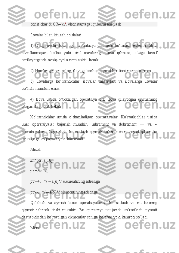 const char	 &	 CR= ' \n ' ;	 //konstantaga	 iqtibosni	 aniqlash
Ilovalar	
 bilan	 ishlash	 qoidalari.
1)	
 O‘zgaruvchi	 ilova,	 agar	 u funksiya	 parametri	 bo‘lmasa,	 extern	 sifatida
tavsiflanmagan	
 bo‘lsa	 yoki	 sinf	 maydoniga	 ilova	 qilmasa,	 o‘ziga	 tavsif
berilayotganda	
 ochiq-oydin	 nomlanishi	 kerak.
2)	
 Nomlangandan	 so‘ng,	 ilovaga	 boshqa	 qiymat	 berilishi	 mumkin	 emas.
3)	
 Ilovalarga	 ko‘rsatkichlar,	 ilovalar	 massivlari	 va	 ilovalarga	 ilovalar
bo‘lishi	
 mumkin	 emas.
4)	
 Ilova	 ustida	 o‘tkazilgan	 operatsiya	 o‘zi	 ilova	 qilayotgan	 qiymatning
o‘zgarishiga	
 olib	 keladi
Ko‘rsatkichlar	
 ustida	 o‘tkaziladigan	 operatsiyalar.	 Ko‘rsatkichlar	 ustida
unar	
 operatsiyalar	 bajarish	 mumkin:	 inkrement	 va	 dekrement	 ++	 va	 --
operatsiyalarini	
 bajarishda,	 ko‘rsatkich	 qiymati	 ko‘rsatkich	 murojaat	 qilgan	 tur
uzunligiga	
 ko‘payadi	 yoki	 kamayadi.
Misol:
int*ptr,	
 a[10];
ptr=&a[5];
ptr++;       */	
 = a[6]*/	 elementining	 adresiga
ptr--;       */	
 = a[5]*/	 elementining	 adresiga
Qo‘shish	
 va	 ayirish	 binar	 operatsiyalarida	 ko‘rsatkich	 va	 int	 turining
qiymati	
 ishtirok	 etishi	 mumkin.	 Bu	 operatsiya	 natijasida	 ko‘rsatkich	 qiymati
dastlabkisidan	
 ko‘rsatilgan	 elementlar	 soniga	 ko‘proq	 yoki	 kamroq	 bo‘ladi.
Misol: 