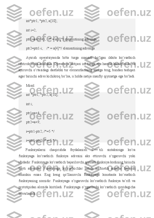 int*ptr1, *ptr2,	 a[10];
int	
 i=2;
ptr1=a+(i+4);       /*	
 = a[6]*/	 elementining	 adresiga
ptr2=ptr1-i;         /*	
 = a[4]*/	 elementining	 adresiga
Ayirish	
 operatsiyasida	 bitta	 turga	 mansub	 bo‘lgan	 ikkita	 ko‘rsatkich
ishtirok	
 etishi	 mumkin.	 Operatsiya	 natijasi	 int	 turiga	 ega	 hamda	 kamayuvchi	 va
ayiruvchi	
 o‘rtasidagi	 dastlabki	 tur	 elementlarining	 soniga	 teng,	 bundan	 tashqari
agar	
 birinchi	 adres	 kichikroq	 bo‘lsa,	 u holda	 natija	 manfiy	 qiymatga	 ega	 bo‘ladi.
Misol:
int	
 *ptr1,	 *ptr2,	 a[10];
int	
 i;
ptr1=a+4;
ptr2=a+9;
i=ptr1-ptr2;	
 /*=5	 */
i=ptr1-ptr2;	
 /*=-5	 */
Funksiyalarni	
 chaqirishda	 foydalanish.	 C++   tili	 sintaksisiga	 ko‘ra
funksiyaga	
 ko‘rsatkich	 funksiya	 adresini	 aks	 ettiruvchi	 o‘zgaruvchi	 yoki
ifodadir.	
 Funksiyaga	 ko‘rsatkich	 bajariluvchi	 qiymati	 funksiya	 kodining	 birinchi
bayti	
 adresidir.	 Funksiyaga	 ko‘rsatkichlar	 ustida	 arifmetik	 amallar	 bajarish
mumkin	
 emas.	 Eng	 keng	 qo‘llanuvchi	 funksiyaga	 konstanta	 ko‘rsatkich
funksiyaning	
 nomidir.	 Funksiyaga	 o‘zgaruvchi	 ko‘rsatkich	 funksiya	 ta’rifi	 va
prototipidan	
 aloxida	 kiritiladi.	 Funksiyaga	 o‘zgaruvchi	 ko‘rsatkich	 quyidagicha
tasvirlanadi: 