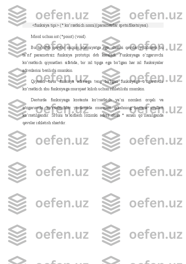   <funksiya tipi>	 (*	 ko‘rsatkich	 nomi)(parametrlar	 spetsifikatsiyasi).
Misol	
 uchun	 int	 (*point)	 (void).
Bu	
 ta’rifda	 qavslar	 muxim	 ahamiyatga	 ega,	 chunki	 qavslar	 yozilmasa	 bu
ta’rif	
 parametrsiz	 funksiya	 prototipi	 deb	 karaladi.	 Funksiyaga	 o‘zgaruvchi
ko‘rsatkich	
 qiymatlari	 sifatida,	 bir	 xil	 tipga	 ega	 bo‘lgan	 har	 xil	 funksiyalar
adreslarini	
 berilishi	 mumkin.
Qiymati	
 biror	 funksiya	 adresiga	 teng	 bo‘lgan	 funksiyaga	 o‘zgaruvchi
ko‘rsatkich	
 shu	 funksiyaga	 murojaat	 kilish	 uchun	 ishlatilishi	 mumkin.
Dasturda	
 funksiyaga	 kostanta	 ko‘rsatkich	 ya’ni	 nomlari	 orqali	 va
o‘zgaruvchi	
 ko‘rsatkichlar	 yordamida	 murojaat	 qilishning	 hamma	 usullari
ko‘rsatilgandir.	
 SHuni	 ta’kidlash	 lozimki	 adres	 olish	 * amali	 qo‘llanilganda
qavslar	
 ishlatish	 shartdir. 