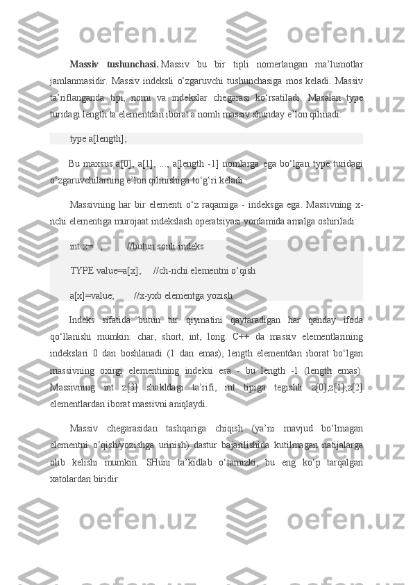 Massiv   tushunchasi.   Massiv bu	 bir	 tipli	 nomerlangan	 ma’lumotlar
jamlanmasidir.	
 Massiv	 indeksli	 o‘zgaruvchi	 tushunchasiga	 mos	 keladi.	 Massiv
ta’riflanganda	
 tipi,	 nomi	 va	 indekslar	 chegarasi	 ko‘rsatiladi.	 Masalan	 type
turidagi	
 length	 ta	 elementdan	 iborat	 a nomli	 massiv	 shunday	 e’lon	 qilinadi:
type	
 a[length];
Bu	
 maxsus	 a[0],	 a[1],	 ...,	 a[length	 -1]	 nomlarga	 ega	 bo‘lgan	 type	 turidagi
o‘zgaruvchilarning	
 e’lon	 qilinishiga	 to‘g‘ri	 keladi.
Massivning	
 har	 bir	 elementi	 o‘z	 raqamiga	 - indeksga	 ega.	 Massivning	 x-
nchi	
 elementiga	 murojaat	 indekslash	 operatsiyasi	 yordamida	 amalga	 oshiriladi:
int	
 x=...;                     //butun	 sonli	 indeks
TYPE	
 value=a[x];           //ch-nchi	 elementni	 o‘qish
a[x]=value;                 //x-yxb	
 elementga	 yozish
Indeks	
 sifatida	 butun	 tur	 qiymatini	 qaytaradigan	 har	 qanday	 ifoda
qo‘llanishi	
 mumkin:	 char,	 short,	 int,	 long.	 C++	 da	 massiv	 elementlarining
indekslari	
 0 dan	 boshlanadi	 (1	 dan	 emas),	 length	 elementdan	 iborat	 bo‘lgan
massivning	
 oxirgi	 elementining	 indeksi	 esa	 - bu	 length	 -1	 (length	 emas).
Massivning	
 int	 z[3]	 shakldagi	 ta’rifi,	 int	 tipiga	 tegishli	 z[0],z[1],z[2]
elementlardan	
 iborat	 massivni	 aniqlaydi.
Massiv	
 chegarasidan	 tashqariga	 chiqish	 (ya’ni	 mavjud	 bo‘lmagan
elementni	
 o‘qish/yozishga	 urinish)	 dastur	 bajarilishida	 kutilmagan	 natijalarga
olib	
 kelishi	 mumkin.	 SHuni	 ta’kidlab	 o‘tamizki,	 bu	 eng	 ko‘p	 tarqalgan
xatolardan	
 biridir. 