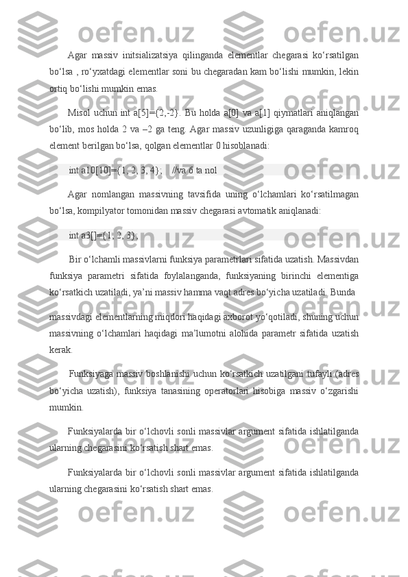 Agar massiv	 initsializatsiya	 qilinganda	 elementlar	 chegarasi	 ko‘rsatilgan
bo‘lsa	
 , ro‘yxatdagi	 elementlar	 soni	 bu	 chegaradan	 kam	 bo‘lishi	 mumkin,	 lekin
ortiq	
 bo‘lishi	 mumkin	 emas.
Misol	
 uchun	 int	 a[5]={2,-2}.	 Bu	 holda	 a[0]	 va	 a[1]	 qiymatlari	 aniqlangan
bo‘lib,	
 mos	 holda	 2 va	 –2	 ga	 teng.	 Agar	 massiv	 uzunligiga	 qaraganda	 kamroq
element	
 berilgan	 bo‘lsa,	 qolgan	 elementlar	 0 hisoblanadi:
int	
 a10[10]={1,	 2,	 3,	 4};         //va	 6 ta	 nol
Agar	
 nomlangan	 massivning	 tavsifida	 uning	 o‘lchamlari	 ko‘rsatilmagan
bo‘lsa,	
 kompilyator	 tomonidan	 massiv	 chegarasi	 avtomatik	 aniqlanadi:
int	
 a3[]={1,	 2,	 3};          
Bir	
 o‘lchamli	 massivlarni	 funksiya	 parametrlari	 sifatida	 uzatish.	 Massivdan
funksiya	
 parametri	 sifatida	 foylalanganda,	 funksiyaning	 birinchi	 elementiga
ko‘rsatkich	
 uzatiladi,	 ya’ni	 massiv	 hamma	 vaqt	 adres	 bo‘yicha	 uzatiladi.	 Bunda	 
massivdagi	
 elementlarning	 miqdori	 haqidagi	 axborot	 yo‘qotiladi,	 shuning	 uchun
massivning	
 o‘lchamlari	 haqidagi	 ma’lumotni	 alohida	 parametr	 sifatida	 uzatish
kerak.
Funksiyaga	
 massiv	 boshlanishi	 uchun	 ko‘rsatkich	 uzatilgani	 tufayli	 (adres
bo‘yicha	
 uzatish),	 funksiya	 tanasining	 operatorlari	 hisobiga	 massiv	 o‘zgarishi
mumkin.
Funksiyalarda	
 bir	 o‘lchovli	 sonli	 massivlar	 argument	 sifatida	 ishlatilganda
ularning	
 chegarasini	 ko‘rsatish	 shart	 emas.
Funksiyalarda	
 bir	 o‘lchovli	 sonli	 massivlar	 argument	 sifatida	 ishlatilganda
ularning	
 chegarasini	 ko‘rsatish	 shart	 emas. 