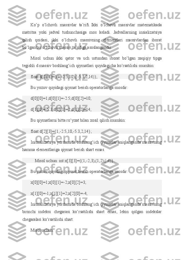 Ko‘p o‘lchovli	 massivlar	 ta’rifi.   Ikki	 o‘lchovli	 massivlar	 matematikada
matritsa	
 yoki	 jadval	 tushunchasiga	 mos	 keladi.	 Jadvallarning	 insializatsiya
qilish	
 qoidasi,	 ikki	 o‘lchovli	 massivning	 elementlari	 massivlardan	 iborat
bo‘lgan	
 bir	 o‘lchovli	 massiv	 ta’rifiga	 asoslangandir.
Misol	
 uchun	 ikki	 qator	 va	 uch	 ustundan	 iborat	 bo‘lgan	 xaqiqiy	 tipga
tegishli	
 d massiv	 boshlang‘ich	 qiymatlari	 quyidagicha	 ko‘rsatilishi	 mumkin:
float	
 d[2][3]={(1,-2.5,10),(-5.3,2,14)};
Bu	
 yozuv	 quyidagi	 qiymat	 berish	 operatorlariga	 mosdir:
d[0][0]=1;d[0][1]=-2.5;d[0][2]=10;
d[1][0]=-5.3;d[1][1]=2;d[1][2]=14;
Bu	
 qiymatlarni	 bitta	 ro‘yxat	 bilan	 xosil	 qilish	 mumkin:
float	
 d[2][3]={1,-2.5,10,-5.3,2,14};
Initsializatsiya	
 yordamida	 boshlang‘ich	 qiymatlar	 aniqlanganda	 massivning
hamma	
 elementlariga	 qiymat	 berish	 shart	 emas.
        Misol	
 uchun:	 int	 x[3][3]={(1,-2,3),(1,2),(-4)}.
Bu	
 yozuv	 quyidagi	 qiymat	 berish	 operatorlariga	 mosdir:
x[0][0]=1;x[0][1]=-2;x[0][2]=3;
x[1][0]=-1;x[1][1]=2;x[2][0]=-4;
Initsializatsiya	
 yordamida	 boshlang‘ich	 qiymatlar	 aniqlanganda	 massivning
birinchi	
 indeksi	 chegarasi	 ko‘rsatilishi	 shart	 emas,	 lekin	 qolgan	 indekslar
chegaralari	
 ko‘rsatilishi	 shart.
Misol	
 uchun: 