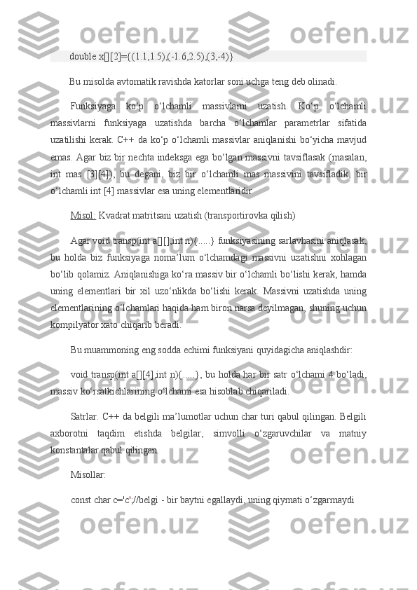 double x[][2]={(1.1,1.5),(-1.6,2.5),(3,-4)}
Bu	
 misolda	 avtomatik	 ravishda	 katorlar	 soni	 uchga	 teng	 deb	 olinadi.
Funksiyaga	
 ko‘p	 o‘lchamli	 massivlarni	 uzatish.	 Ko‘p	 o‘lchamli
massivlarni	
 funksiyaga	 uzatishda	 barcha	 o‘lchamlar	 parametrlar	 sifatida
uzatilishi	
 kerak.	 C++	 da	 ko‘p	 o‘lchamli	 massivlar	 aniqlanishi	 bo‘yicha	 mavjud
emas.	
 Agar	 biz	 bir	 nechta	 indeksga	 ega	 bo‘lgan	 massivni	 tavsiflasak	 (masalan,
int	
 mas	 [3][4]),	 bu	 degani,	 biz	 bir	 o‘lchamli	 mas	 massivini	 tavsifladik,	 bir
o‘lchamli	
 int	 [4]	 massivlar	 esa	 uning	 elementlaridir
Misol:   Kvadrat	
 matritsani	 uzatish	 (transportirovka	 qilish)
Agar	
 void	 transp(int	 a[][],int	 n){.....}	 funksiyasining	 sarlavhasini	 aniqlasak,
bu	
 holda	 biz	 funksiyaga	 noma’lum	 o‘lchamdagi	 massivni	 uzatishni	 xohlagan
bo‘lib	
 qolamiz.	 Aniqlanishiga	 ko‘ra	 massiv	 bir	 o‘lchamli	 bo‘lishi	 kerak,	 hamda
uning	
 elementlari	 bir	 xil	 uzo‘nlikda	 bo‘lishi	 kerak.	 Massivni	 uzatishda	 uning
elementlarining	
 o‘lchamlari	 haqida	 ham	 biron	 narsa	 deyilmagan,	 shuning	 uchun
kompilyator	
 xato	 chiqarib	 beradi.
Bu	
 muammoning	 eng	 sodda	 echimi	 funksiyani	 quyidagicha	 aniqlashdir:
void	
 transp(int	 a[][4],int	 n){.....},	 bu	 holda	 har	 bir	 satr	 o‘lchami	 4 bo‘ladi,
massiv	
 ko‘rsatkichlarining	 o‘lchami	 esa	 hisoblab	 chiqariladi.
Satrlar.	
 C++	 da	 belgili	 ma’lumotlar	 uchun	 char	 turi	 qabul	 qilingan.	 Belgili
axborotni	
 taqdim	 etishda	 belgilar,	 simvolli	 o‘zgaruvchilar	 va	 matniy
konstantalar	
 qabul	 qilingan.
Misollar:
const	
 char	 c= ' c ' ;//belgi	 - bir	 baytni	 egallaydi,	 uning	 qiymati	 o‘zgarmaydi 
