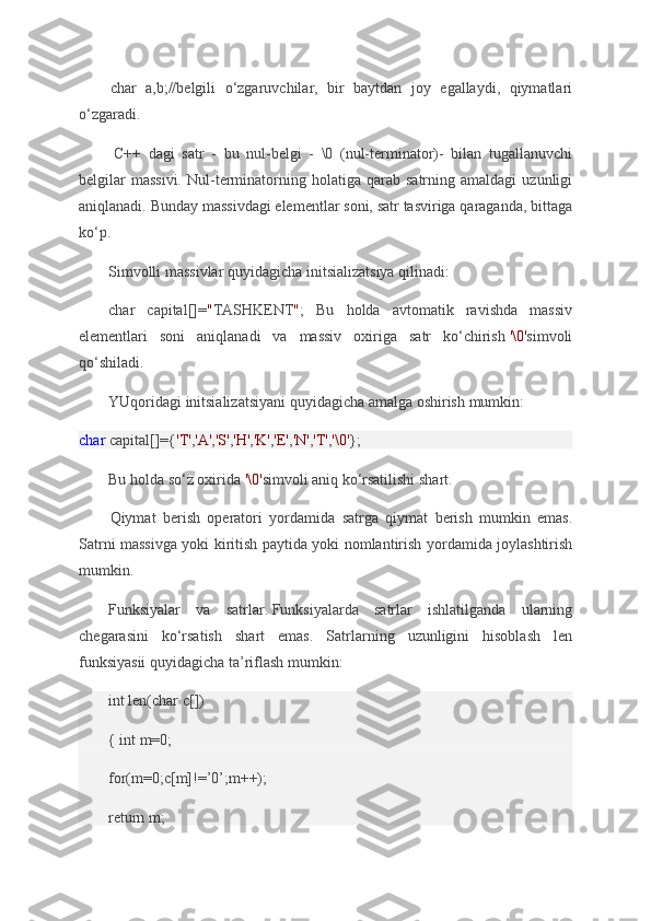 char a,b;//belgili	 o‘zgaruvchilar,	 bir	 baytdan	 joy	 egallaydi,	 qiymatlari
o‘zgaradi.
  C++	
 dagi	 satr	 - bu	 nul-belgi	 - \0	 (nul-terminator)-	 bilan	 tugallanuvchi
belgilar	
 massivi.	 Nul-terminatorning	 holatiga	 qarab	 satrning	 amaldagi	 uzunligi
aniqlanadi.	
 Bunday	 massivdagi	 elementlar	 soni,	 satr	 tasviriga	 qaraganda,	 bittaga
ko‘p.
Simvolli	
 massivlar	 quyidagicha	 initsializatsiya	 qilinadi:
char	
 capital[]= " TASHKENT " ;	 Bu	 holda	 avtomatik	 ravishda	 massiv
elementlari	
 soni	 aniqlanadi	 va	 massiv	 oxiriga	 satr	 ko‘chirish   '\0' simvoli
qo‘shiladi.
YUqoridagi	
 initsializatsiyani	 quyidagicha	 amalga	 oshirish	 mumkin:
char   capital[]={ 'T' , 'A' , 'S' , 'H' , 'K' , 'E' , 'N' , 'T' , '\0' };
Bu	
 holda	 so‘z	 oxirida   '\0' simvoli	 aniq	 ko‘rsatilishi	 shart.
Qiymat	
 berish	 operatori	 yordamida	 satrga	 qiymat	 berish	 mumkin	 emas.
Satrni	
 massivga	 yoki	 kiritish	 paytida	 yoki	 nomlantirish	 yordamida	 joylashtirish
mumkin.
Funksiyalar	
 va	 satrlar.   Funksiyalarda	 satrlar	 ishlatilganda	 ularning
chegarasini	
 ko‘rsatish	 shart	 emas.	 Satrlarning	 uzunligini	 hisoblash	 len
funksiyasii	
 quyidagicha	 ta’riflash	 mumkin:
int	
 len(char	 c[])
{	
 int	 m=0;
for(m=0;c[m]!=’0’;m++);
return
 m; 