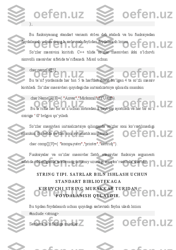 };
Bu funksiyaning	 standart	 varianti	 strlen	 deb	 ataladi	 va	 bu	 funksiyadan
foydalanish	
 uchun	 string.h	 sarlavxali	 faylidan	 foydalanish	 lozim.
So‘zlar	
 massivini	 kiritish.	 C++	 tilida	 so‘zlar	 massivlari	 ikki	 o‘lchovli
simvolli	
 massivlar	 sifatida	 ta’riflanadi.	 Misol	 uchun:
char	
 name[4][5].
Bu	
 ta’rif	 yordamida	 har	 biri	 5 ta	 harfdan	 iborat	 bo‘lgan	 4 ta	 so‘zli	 massiv
kiritiladi.	
 So‘zlar	 massivlari	 quyidagicha	 initsializatsiya	 qilinishi	 mumkin:
  char	
 Name[3][8]={   " Anvar " , " Mirkomil " , " YUsuf " }.
  Bu	
 ta’rifda	 har	 bir	 so‘z	 uchun	 xotiradan	 8 bayt	 joy	 ajratiladi	 va	 har	 bir	 so‘z
oxiriga   '   \0 '   belgisi	
 qo‘yiladi.
So‘zlar	
 massivlari	 initsializatsiya	 qilinganda	 so‘zlar	 soni	 ko‘rsatilmasligi
mumkin.	
 Bu	 holda	 so‘zlar	 soni	 avtomatik	 aniqlanadi:
char	
 comp[][9]={   " kompьyuter " , " printer " , " kartridj " }.
Funksiyalar	
 va	 so‘zlar	 massivlar.   Satrli	 massivlar	 funksiya	 argumenti
sifatida	
 ishlatilganda	 satrlarning	 umumiy	 uzunligi	 aniq	 ko‘rsatilishi	 shartdir.
S T R I N G   T I P I .   S A T R L A R   B I L N   I S H L A S H   U C H U N
S T A N D A R T   B I B L I O T E K A G A
K I R U V C H I   S T R I N G   M U R A K K A B   T U R I D A N
F O Y D A L A N I S H   Q U L A Y D I R .
Bu	
 tipdan	 foydalanish	 uchun	 quyidagi	 sarlavxali	 faylni	 ulash	 lozim:
#include	
 <string>
Satrlarni
 ta’riflashga	 misollar: 