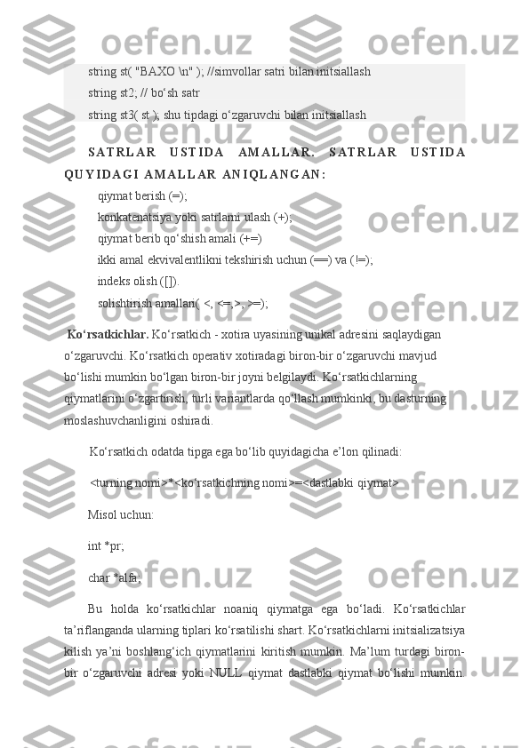 string st(	 "BAXO	 \n"	 ); //simvollar	 satri	 bilan	 initsiallash
string	
 st2;	 // bo‘sh	 satr
string	
 st3(	 st ); shu	 tipdagi	 o‘zgaruvchi	 bilan	 initsiallash
S A T R L A R   U S T I D A   A M A L L A R .   S A T R L A R   U S T I D A
Q U Y I D A G I   A M A L L A R   A N I Q L A N G A N :
      qiymat	
 berish	 (=);
      konkatenatsiya
 yoki	 satrlarni	 ulash	 (+);
      qiymat	
 berib	 qo‘shish	 amali	 (+=)
      ikki	
 amal	 ekvivalentlikni	 tekshirish	 uchun	 (==)	 va	 (!=);
      indeks	
 olish	 ([]).
      solishtirish
 amallari(	 <,	 <=,>,	 >=);
  Ko‘rsatkichlar.   Ko‘rsatkich	
 - xotira	 uyasining	 unikal	 adresini	 saqlaydigan	 
o‘zgaruvchi.	
 Ko‘rsatkich	 operativ	 xotiradagi	 biron-bir	 o‘zgaruvchi	 mavjud	 
bo‘lishi	
 mumkin	 bo‘lgan	 biron-bir	 joyni	 belgilaydi.	 Ko‘rsatkichlarning	 
qiymatlarini	
 o‘zgartirish,	 turli	 variantlarda	 qo‘llash	 mumkinki,	 bu	 dasturning	 
moslashuvchanligini	
 oshiradi.
Ko‘rsatkich	
 odatda	 tipga	 ega	 bo‘lib	 quyidagicha	 e’lon	 qilinadi:
<turning	
 nomi>*<ko‘rsatkichning	 nomi>=<dastlabki	 qiymat>
Misol	
 uchun:
int	
 *pr;
char
 *alfa;
Bu
 holda	 ko‘rsatkichlar	 noaniq	 qiymatga	 ega	 bo‘ladi.	 Ko‘rsatkichlar
ta’riflanganda	
 ularning	 tiplari	 ko‘rsatilishi	 shart.	 Ko‘rsatkichlarni	 initsializatsiya
kilish	
 ya’ni	 boshlang‘ich	 qiymatlarini	 kiritish	 mumkin.	 Ma’lum	 turdagi	 biron-
bir	
 o‘zgaruvchi	 adresi	 yoki	 NULL	 qiymat	 dastlabki	 qiymat	 bo‘lishi	 mumkin. 