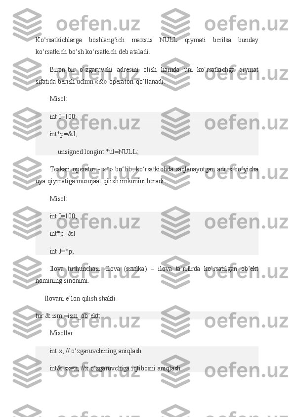 Ko‘rsatkichlarga boshlang‘ich	 maxsus	 NULL	 qiymati	 berilsa	 bunday
ko‘rsatkich	
 bo‘sh	 ko‘rsatkich	 deb	 ataladi.
Biron-bir	
 o‘zgaruvchi	 adresini	 olish	 hamda	 uni	 ko‘rsatkichga	 qiymat
sifatida	
 berish	 uchun	 «&»	 operatori	 qo‘llanadi.
Misol:
int	
 I=100;
int*p=&I;
unsigned	
 longint	 *ul=NULL;
Teskari	
 operator	 - «*»	 bo‘lib,	 ko‘rsatkichda	 saqlanayotgan	 adres	 bo‘yicha
uya	
 qiymatiga	 murojaat	 qilish	 imkonini	 beradi.
Misol:
int	
 I=100;
int*p=&I
int
 J=*p;
Ilova	
 tushunchasi.	 Ilova	 (ssыlka)	 – ilova	 ta’rifirda	 ko‘rsatilgan	 ob’ekt
nomining	
 sinonimi.
Ilovani
 e’lon	 qilish	 shakli
tur	
 &	 ism	 =ism_ob’ekt;
Misollar:
int	
 x;	 // o‘zgaruvchining	 aniqlash
int&	
 sx=x;	 //x	 o‘zgaruvchiga	 iqtibosni	 aniqlash 