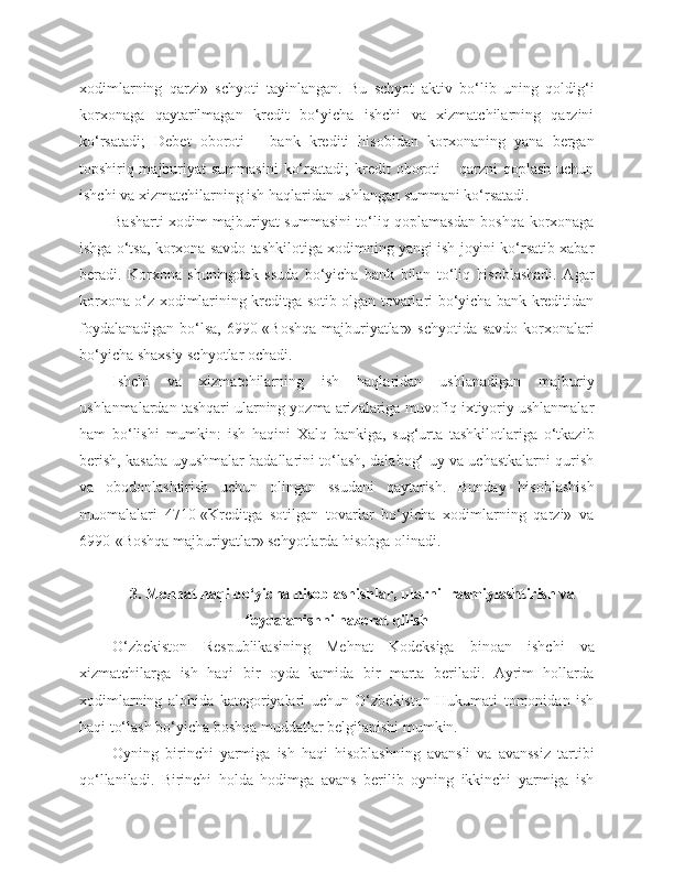 xodimlarning   qarzi»   schyoti   tayinlangan.   Bu   schyot   aktiv   bo‘lib   uning   qoldig‘i
korxonaga   qaytarilmagan   kredit   bo‘yicha   ishchi   va   xizmatchilarning   qarzini
ko‘rsatadi;   Debet   oboroti   –   bank   krediti   hisobidan   korxonaning   yana   bergan
topshiriq-majburiyat  summasini  ko‘rsatadi;  kredit  oboroti  – qarzni  qoplash  uchun
ishchi va xizmatchilarning ish haqlaridan ushlangan summani ko‘rsatadi.
Basharti xodim majburiyat summasini to‘liq qoplamasdan boshqa korxonaga
ishga o‘tsa, korxona savdo tashkilotiga xodimning yangi ish joyini ko‘rsatib xabar
beradi.   Korxona   shuningdek   ssuda   bo‘yicha   bank   bilan   to‘liq   hisoblashadi.   Agar
korxona o‘z xodimlarining kreditga sotib olgan tovarlari bo‘yicha bank kreditidan
foydalanadigan bo‘lsa,  6990-«Boshqa majburiyatlar» schyotida savdo korxonalari
bo‘yicha shaxsiy schyotlar ochadi.
Ishchi   va   xizmatchilarning   ish   haqlaridan   ushlanadigan   majburiy
ushlanmalardan tashqari ularning yozma arizalariga muvofiq ixtiyoriy ushlanmalar
ham   bo‘lishi   mumkin:   ish   haqini   Xalq   bankiga,   sug‘urta   tashkilotlariga   o‘tkazib
berish, kasaba uyushmalar badallarini to‘lash, dalabog‘ uy va uchastkalarni qurish
va   obodonlashtirish   uchun   olingan   ssudani   qaytarish.   Bunday   hisoblashish
muomalalari   4710-«Kreditga   sotilgan   tovarlar   bo‘yicha   xodimlarning   qarzi»   va
6990-«Boshqa majburiyatlar» schyotlarda hisobga olinadi.
3. Mehnat haqi bo‘yicha hisoblashishlar, ularni  rasmiylashtirish va
foydalanishni nazorat qilish
O‘zbekiston   Respublikasining   Mehnat   Kodeksiga   binoan   ishchi   va
xizmatchilarga   ish   haqi   bir   oyda   kamida   bir   marta   beriladi.   Ayrim   hollarda
xodimlarning   alohida   kategoriyalari   uchun   O‘zbekiston   Hukumati   tomonidan   ish
haqi to‘lash bo‘yicha boshqa muddatlar belgilanishi mumkin.
Oyning   birinchi   yarmiga   ish   haqi   hisoblashning   avansli   va   avanssiz   tartibi
qo‘llaniladi.   Birinchi   holda   hodimga   avans   berilib   oyning   ikkinchi   yarmiga   ish 