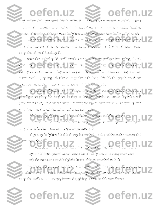 haqi   to‘lanishda   pirovard   hisob   qilinadi.   Jamoa   shartnomasini   tuzishda   avans
miqdori   ish   beruvchi   bilan   kelishib   olinadi.   Avansning   minimal   miqdori   tabelga
binoan ishchining ishlagan vaqti bo‘yicha tarif stavkasidan kam bo‘lmasligi kerak.
Ikkinchi holda korxona rejali avans to‘lashning o‘rniga oyning birinchi yarmi
bo‘yicha   haqiqiy   ishlab   chiqargan   mahsuloti   (bajargan   ishi)   yoki   ishlagan   vaqti
bo‘yicha ish haqi hisoblaydi.
Avanslar   oklad   yoki   tarif   stavkasining,   soliq   chiqarilgandan   so‘ng,   40-50
foizi   miqdorida   hisoblanadi.   Ishchi   va   xizmatchilar   bilan   hisoblashishni
rasmiylashtirish   uchun   foydalaniladigan   hujjat   bo‘lib   hisoblash   qaydnomasi
hisoblanadi.   Quyidagi   dastlabki   hujjatlar   ish   haqi   hisoblash   qaydnomasi   va
hisoblash varaqalarini tuzish uchun asos bo‘lib hisoblanadi:
- ish vaqtidan foydalanishni hisobga olish tabeli – asosida foydalanilgan vaqt
yotadigan   vaqtbay   ish   haqi   va   boshqa   to‘lovlarni   hisoblash   uchun   foydalaniladi
(bekor turishlar, tungi va ish vaqtidan ortiq ishlagani, vaqtinchalik ish qobiliyatini
yo‘qotgani va shu kabilar uchun to‘lanadigan haq);
         -  ish haqini yig‘ib boruvchi kartochkalar – ishbay ishchilar uchun;
             - barcha turdagi qo‘shimcha haq va vaqtinchalik ish qobiliyatini yo‘qotgani
bo‘yicha nafaqalar hisoblash buxgalteriya raschyoti;
-  o‘tgan oy bo‘yicha hisoblash qaydnomaslari – soliq ushlanmalar summasini
hisoblash uchun;
-  ijro varaqalari bo‘yicha ushlab qolish uchun sud organlarining  qarorlari;
-  oyning birinchi yarmi uchun avans berish bo‘yicha to‘lov qaydnomalari;
-   rejasiz avanslar berish bo‘yicha kassa-chiqim orderlari va h. k.
Hisoblash qaydnomasi analitik hisob registri bo‘lib hisoblanadi, chunki u har
bir   tabel   nomeri,     sexlar,   xodimlar   kategoriyalari,   to‘lov   va   ushlanmalar   turlari
bo‘yicha tuziladi. To‘lov qaydnomasi quyidagi ko‘rsatkichlardan iborat: 