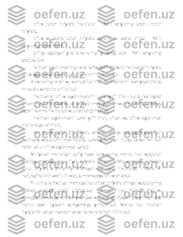 - to‘lov   turlari   bo‘yicha   hisoblandi   –   6710   schyotning   kredit   oboroti
bo‘yicha;
- to‘lov   va   zachet   turlari   bo‘yicha   ushlandi   va   zachet   qilindi   –   6710
schyotning  d ebet oboroti;
- qo‘liga   tegadigani   yoki   korxonaning   oy   oxiriga   qarzi   –   6710   schyotning
kredit saldosi.
Hisoblash qaydnomasining oxirgi ko‘rsatkichi pirovard hisoblashish bo‘yicha
to‘lov qaydnomasini tuzish uchun asos bo‘lib hisoblanadi.
Korxonaning   ishchi   va   xizmatchilar   bilan   hisoblashishini   rasmiylashtirishda
bir qancha variantlar qo‘llaniladi:
- hisoblashish-to‘lov   qaydnomaslarini   tuzish   yo‘li   bilan.   Bunda   ikki   registr
birlashtirilgan: hisoblash va to‘lov qaydnomasi, ya’ni bir vaqtning o‘zida to‘lashga
tegishli summa hisoblanadi va u beriladi (to‘lanadi);
- hisoblash   qaydnomasini   tuzish   yo‘li   bilan,   to‘lash   esa   to‘lov   qaydnomasi
bilan amalga oshiriladi;
- har   ish   oyi   uchun   (hisoblandi,   ushlandi,   qo‘liga   tegadigani)   «Ish   haqi
hisoblash»   varaqalarini   mashinalarda   tuzish   yo‘li   bilan.   Bunga   asosan   ish   haqi
berish uchun to‘lov qaydnomasi tuziladi.
Moliyalash   manbaidan   qat’iy   nazar   korxonaning   mehnat   haqi   xarajatlari
tarkibiga   mehnatga   haq   to‘lash   bo‘yicha   qilingan   barcha   xarajatlar,   jumladan
qonun   bo‘yicha   xodimlarning   ishlamagan   vaqti   uchun   hisoblangan   o‘rtacha   ish
haqi, rag‘batlantiruvchi to‘lovlar, kompensatsiya to‘lovlari kiradi.
YUqorida ko‘rsatilgan mehnatga haq to‘lash bo‘yicha qilingan xarajatlarning
barchasi   xarajatlar   tarkibi   to‘g‘risidagi   Nizomga   binoan   mahsulot   (ish   va
xizmat)lar   tannarxiga   kiritiladi   yoki   davr   xarajatlariga   o‘tkazilib,   keyin   har   oyda
hisobot   davri   foydasini   kamaytirishga   yo‘naltiriladi.   Mehnat   haqi   fondidan
foydalanish ustidan nazoratni asosan korxona rahbari olib boradi. 