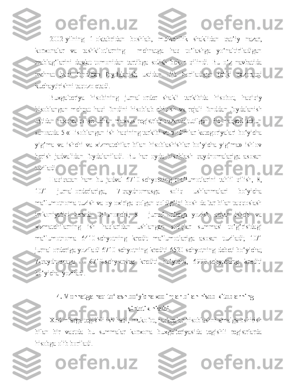 2002-yilning   1-oktabridan   boshlab,   mulkchilik   shaklidan   qat’iy   nazar,
korxonalar   va   tashkilotlarning     mehnatga   haq   to‘lashga   yo‘naltiriladigan
mablag‘larini   davlat   tomonidan   tartibga   solish   bekor   qilindi.   Bu   o‘z   navbatida
mehnat   haqi   fondidan   foydalanish   ustidan   olib   boriladigan   ichki   nazoratni
kuchaytirishni taqozo etadi.
Buxgalteriya   hisobining   jurnal-order   shakli   tarkibida   hisobot,   haqiqiy
hisoblangan   mehnat   haqi   fondini   hisoblab   chiqish   va   rejali   fonddan   foydalanish
ustidan nazorat qilish uchun maxsus registrlar nazarda tutilgan. Bu maqsad uchun
sanoatda 5-«Hisoblangan ish haqining tarkibi va xodimlar kategoriyalari bo‘yicha
yig‘ma   va   ishchi   va   xizmatchilar   bilan   hisoblashishlar   bo‘yicha   yig‘ma»   ishlov
berish   jadvalidan   foydalaniladi.   Bu   har   oyda   hisoblash   qaydnomalariga   asosan
tuziladi. 
Haqiqatan   ham   bu   jadval   6710-schyotning   ma’lumotlarini   tahlil   qilish,   8,
10/1   jurnal-orderlariga,   7-qaydnomasga   soliq   ushlanmalari   bo‘yicha
ma’lumotnoma tuzish va oy oxiriga qolgan qoldig‘ini bosh daftar bilan taqqoslash
imkoniyatini   beradi.   CHunonchi,   8   -   jurnal-orderga   yozish   uchun   ishchi   va
xizmatchilarning   ish   haqlaridan   ushlangan   soliqlar   summasi   to‘g‘risidagi
ma’lumotnoma   6410-schyotning   kredit   ma’lumotlariga   asosan   tuziladi;   10/1
jurnal-orderiga yoziladi 6710-schyotning krediti 6520-schyotning   d ebeti bo‘yicha;
7-qaydnomaga   –   4710-schyotning   krediti   bo‘yicha,   6990-schyotning   krediti
bo‘yicha  yoziladi.
4. Mehnatga haq to‘lash bo‘yicha xodimlar bilan hisob-kitoblarning
sintetik hisobi
Xodimlarga tegishli ish haqi, mukofot, nafaqalar hisoblashni amalga oshirish
bilan   bir   vaqtda   bu   summalar   korxona   buxgalteriyasida   tegishli   registrlarda
hisobga olib boriladi. 