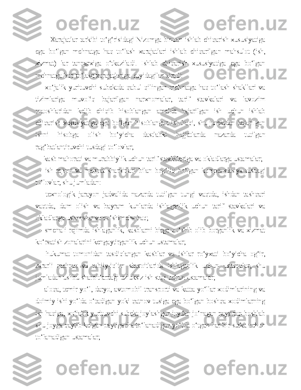 Xarajatlar tarkibi to‘g‘risidagi Nizomga binoan ishlab chiqarish xususiyatiga
ega   bo‘lgan   mehnatga   haq   to‘lash   xarajatlari   ishlab   chiqarilgan   mahsulot   (ish,
xizmat)   lar   tannarxiga   o‘tkaziladi.   Ishlab   chiqarish   xususiyatiga   ega   bo‘lgan
mehnatga haq to‘lash xarajatlariga quyidagilar kiradi:
-   xo‘jalik   yurituvchi   subektda   qabul   qilingan   mehnatga   haq   to‘lash   shakllari   va
tizimlariga   muvofiq   bajarilgan   narxnomalar,   tarif   stavkalari   va   lavozim
maoshlaridan   kelib   chiqib   hisoblangan   amalda   bajarilgan   ish   uchun   ishlab
chiqarish  xususiyatiga  ega  bo‘lgan  hisoblangan   ish  haqi,  shu   jumladan  bajarilgan
ishni   hisobga   olish   bo‘yicha   dastlabki   hujjatlarda   nazarda   tutilgan
rag‘batlantiruvchi tusdagi to‘lovlar;
-  kasb mahorati va murabbiylik uchun tarif stavkalariga va okladlarga ustamalar;
-   ish   rejimi   va   mehnat   sharoitlari   bilan   bog‘liq   bo‘lgan   kompensatsiya   tusdagi
to‘lovlar, shu jumladan:
-   texnologik   jarayon   jadvalida   nazarda   tutilgan   tungi   vaqtda,   ishdan   tashqari
vaqtda,   dam   olish   va   bayram   kunlarda   ishlaganlik   uchun   tarif   stavkalari   va
okladlarga ustamalar va qo‘shimcha haq;
-   smenali   rejimda   ishlaganlik,   kasblarni   birga   qo‘shib   olib   borganlik   va   xizmat
ko‘rsatish zonalarini kengaytirganlik uchun ustamalar;
-   hukumat   tomonidan   tasdiqlangan   kasblar   va   ishlar   ro‘yxati   bo‘yicha   og‘ir,
zararli   mehnat   va   tabiiy-iqlim   sharoitlarida   ishlaganlik   uchun   ustamalar,   shu
jumladan ushbu sharoitlardagi uzluksiz ish staji uchun ustamalar;
- aloqa, temir yo‘l, daryo, avtomobil transporti va katta yo‘llar xodimlarining va
doimiy ishi yo‘lda o‘tadigan yoki qatnov tusiga ega bo‘lgan boshqa xodimlarning
ish haqiga, xo‘jalik yurituvchi subekt joylashgan joydan jo‘nagan paytidan boshlab
shu joyga qaytib kelgan paytigacha to‘lanadigan yo‘lda o‘tgan har bir sutka uchun
to‘lanadigan ustamalar; 