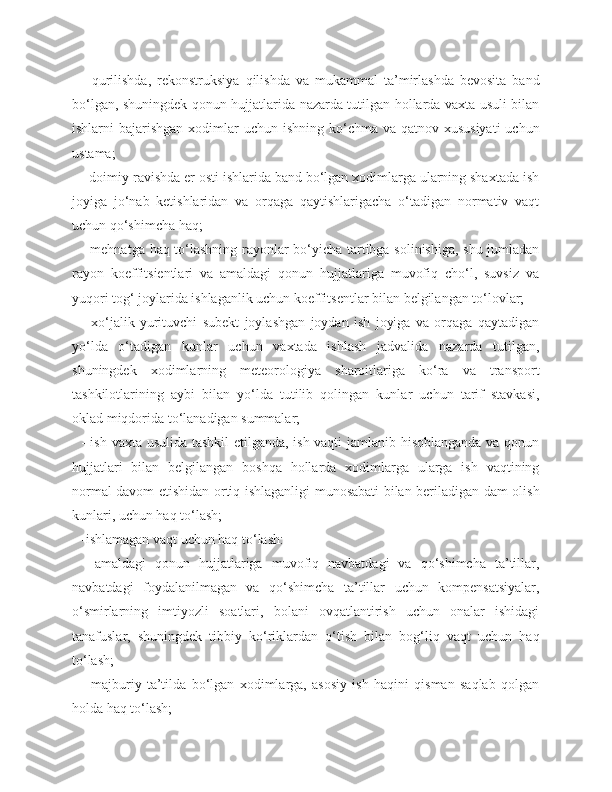 -   qurilishda,   rekonstruksiya   qilishda   va   mukammal   ta’mirlashda   bevosita   band
bo‘lgan, shuningdek qonun hujjatlarida nazarda tutilgan hollarda vaxta usuli bilan
ishlarni  bajarishgan xodimlar  uchun ishning ko‘chma va qatnov xususiyati  uchun
ustama;
- doimiy ravishda er osti ishlarida band bo‘lgan xodimlarga ularning shaxtada ish
joyiga   jo‘nab   ketishlaridan   va   orqaga   qaytishlarigacha   o‘tadigan   normativ   vaqt
uchun qo‘shimcha haq;
- mehnatga haq to‘lashning rayonlar bo‘yicha tartibga solinishiga, shu jumladan
rayon   koeffitsientlari   va   amaldagi   qonun   hujjatlariga   muvofiq   cho‘l,   suvsiz   va
yuqori tog‘ joylarida ishlaganlik uchun koeffitsentlar bilan belgilangan to‘lovlar;
-   xo‘jalik   yurituvchi   subekt   joylashgan   joydan   ish   joyiga   va   orqaga   qaytadigan
yo‘lda   o‘tadigan   kunlar   uchun   vaxtada   ishlash   jadvalida   nazarda   tutilgan,
shuningdek   xodimlarning   meteorologiya   sharoitlariga   ko‘ra   va   transport
tashkilotlarining   aybi   bilan   yo‘lda   tutilib   qolingan   kunlar   uchun   tarif   stavkasi,
oklad miqdorida to‘lanadigan summalar;
- ish vaxta usulida tashkil etilganda, ish vaqti jamlanib hisoblanganda va qonun
hujjatlari   bilan   belgilangan   boshqa   hollarda   xodimlarga   ularga   ish   vaqtining
normal davom etishidan ortiq ishlaganligi munosabati bilan beriladigan dam olish
kunlari, uchun haq to‘lash;
-ishlamagan vaqt uchun haq to‘lash:
-   amaldagi   qonun   hujjatlariga   muvofiq   navbatdagi   va   qo‘shimcha   ta’tillar,
navbatdagi   foydalanilmagan   va   qo‘shimcha   ta’tillar   uchun   kompensatsiyalar,
o‘smirlarning   imtiyozli   soatlari,   bolani   ovqatlantirish   uchun   onalar   ishidagi
tanafuslar,   shuningdek   tibbiy   ko‘riklardan   o‘tish   bilan   bog‘liq   vaqt   uchun   haq
to‘lash;
-   majburiy   ta’tilda   bo‘lgan   xodimlarga,   asosiy   ish   haqini   qisman   saqlab   qolgan
holda haq to‘lash; 