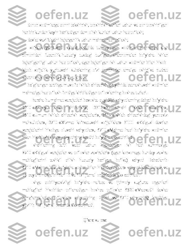 - donor xodimlarga qonni tekshirish, topshirish kunlari uchun va qon topshirilgan
har bir kundan keyin beriladigan dam olish kunlari uchun haq to‘lash;
- davlat vazifalarini bajarganlik uchun mehnat haqi to‘lash;
-   xo‘jalik   yurituvchi   subekt   shtatida   turmaydigan   xodimlar   mehnatiga   ular
tomonidan   fuqarolik-huquqiy   tusdagi   tuzilgan   shartnomalar   bo‘yicha   ishlar
bajarilganligi   uchun   haq   to‘lash,   agar   bajarilgan   ish   uchun   xodimlar   bilan   hisob-
kitob   xo‘jalik   yurituvchi   subektning   o‘zi   tomonidan   amalga   oshirilsa   pudrat
shartnomasi ham shu jumlaga kiradi;
- belgilangan tartibga muvofiq ishlab chiqarish jarayonida qatnashuvchi xodimlar
mehnatiga haq to‘lash fondiga kiritiladigan to‘lovlarning boshqa turlari.
Barcha bu mehnat xarajatlari bevosita quyidagi schyotlarning debeti bo‘yicha
2010-«Asosiy   ishlab   chiqarish»,   2310-«YOrdamchi   ishlab   chiqarish»,
2510-«Umum   ishlab   chiqarish   xarajatlari»,   2610-«Ishlab   chiqarishdagi   yaroqsiz
mahsulotlar»,   2710-«Xizmat   ko‘rsatuvchi   xo‘jaliklar»   3100-   «Kelgusi   davrlar
xarajatlarini   hisobga   oluvchi   schyotlar»,   6710-«Mehnat   haqi   bo‘yicha   xodimlar
bilan hisoblashishlar» schyotining krediti bo‘yicha aks ettiriladi.
Ishchilarning   ta’til   vaqti   uchun   hisoblangan   ish   haqi   summasiga
8910-«Kelgusi   xarajatlar   va   to‘lovlar   zaxiralari»   (agar   korxonaga   bunday   zaxira
mablag‘larini   tashkil   qilish   huquqiy   berilgan   bo‘lsa)   schyoti   Debetlanib
6710-«Mehnat  haqi bo‘yicha xodim bilan hisoblashishlar» schyoti kreditlanadi va
15-qaydnomasga binoan 10 va 10/1 jurnal-orderlarida aks ettiriladi.
Ishga   qobiliyatsizligi   bo‘yicha   nafaqa   va   ijtimoiy   sug‘urta   organlari
mablag‘lari   hisobidan   to‘lanadigan   boshqa   to‘lovlar   6520-«Maqsadli   davlat
jamg‘armalariga   to‘lovlar»   schyotining   Debeti   va   6710-schyotning   kreditiga
yozilib 10/1 jurnal-orderida aks ettiriladi.
Qisqa xulosa 