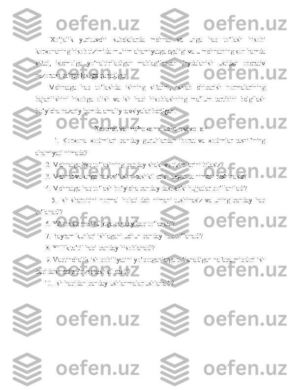 Xo‘jalik   yurituvchi   subektlarda   mehnat   va   unga   haq   to‘lash   hisobi
korxonaning hisob tizimida muhim ahamiyatga egaligi va u mehnatning son hamda
sifati,   istemolga   yo‘naltiriladigan   mablag‘lardan   foydalanish   ustidan   operativ
nazoratni ta’minlashga qaratilgan.
Mehnatga   haq   to‘lashda   ishning   sifatini,   ishlab   chiqarish   normalarining
bajarilishini   hisobga   olish   va   ish   haqi   hisoblashning   ma’lum   tartibini   belgilash
bo‘yicha nazariy hamda amaliy tavsiyalar berilgan.
Nazorat va muhokama uchun savollar
            1.   Korxona   xodimlari   qanday   guruhlardan   iborat   va   xodimlar   tasnifining
ahamiyati nimada?
      2. Mehnatga haq to‘lashning qanday shakl va tizimlarini bilasiz?
      3.  Mehnat va unga haq to‘lashni tashkil etish deganda nimani tushinasiz?
      4. Mehnatga haq to‘lash bo‘yicha qanday dastlabki hujjatlar qo‘llaniladi?
            5.   Ish   sharoitini   normal   holati   deb   nimani   tushinasiz   va   uning   qanday   haq
to‘lanadi?
      6. YAroqsiz mahsulotga qanday haq to‘lanadi?
      7.  Bayram kunlari ishlagani uchun qanday haq to‘lanadi?
      8. Yillik ta’til haqi qanday hisoblanadi?
      9. Vaqtinchalik ish qobiliyatini yo‘qotganlarga to‘lanadigan nafaqa miqdori ish
haqidan necha foizni tashkil etadi?
     10. Ish haqidan qanday ushlanmalar ushlanadi? 