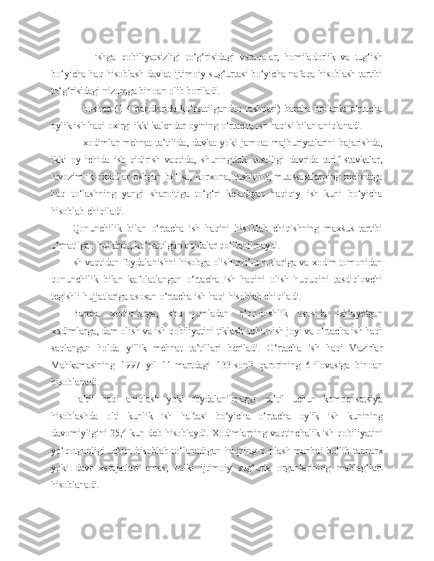             -     ishga   qobiliyatsizligi   to‘g‘risidagi   varaqalar,   homiladorlik   va   tug‘ish
bo‘yicha haq hisoblash davlat ijtimoiy sug‘urtasi bo‘yicha nafaqa hisoblash tartibi
to‘g‘risidagi nizomga binoan olib boriladi.
            -     boshqa   (1-4   bandlarida   ko‘rsatilgandan   tashqari)   barcha  hollarda   o‘rtacha
oylik ish haqi oxirgi ikki kalendar oyining o‘rtacha ish haqisi bilan aniqlanadi.
            -     xodimlar   mehnat   ta’tilida,  davlat   yoki   jamoat   majburiyatlarini   bajarishda,
ikki   oy   ichida   ish   qidirish   vaqtida,   shuningdek   kasalligi   davrida   tarif   stavkalar,
lavozimlik   okladlar   oshgan   bo‘lsa,   korxona,   tashkilot,   muassasalarning   mehnatga
haq   to‘lashning   yangi   sharoitiga   to‘g‘ri   keladigan   haqiqiy   ish   kuni   bo‘yicha
hisoblab chiqiladi.
Qonunchilik   bilan   o‘rtacha   ish   haqini   hisoblab   chiqishning   maxsus   tartibi
o‘rnatilgan hollarda, ko‘rsatilgan qoidalar qo‘llanilmaydi.
Ish vaqtidan foydalanishni hisobga olish ma’lumotlariga va xodim tomonidan
qonunchilik   bilan   kafolatlangan   o‘rtacha   ish   haqini   olish   huquqini   tasdiqlovchi
tegishli hujjatlariga asosan o‘rtacha ish haqi hisoblab chiqiladi.
Barcha   xodimlarga,   shu   jumladan   o‘rindoshlik   asosida   ishlayotgan
xodimlarga, dam olish va ish qobiliyatini tiklash uchun ish joyi va o‘rtacha ish haqi
saqlangan   holda   yillik   mehnat   ta’tillari   beriladi.   O‘rtacha   ish   haqi   Vazirlar
Mahkamasining   1997   yil   11-martdagi   133-sonli   qarorining   6-ilovasiga   binoan
hisoblanadi.
Ta’til   haqi   aniqlash   yoki   foydalanilmagan   ta’til   uchun   kompensatsiya
hisoblashda   olti   kunlik   ish   haftasi   bo‘yicha   o‘rtacha   oylik   ish   kunining
davomiyligini 25,4 kun deb hisoblaydi. Xodimlarning vaqtinchalik ish qobiliyatini
yo‘qotganligi uchun hisoblab to‘lanadigan haqning qoplash manbai bo‘lib tannarx
yoki   davr   xarajatlari   emas,   balki   ijtimoiy   sug‘urta   organlarining   mablag‘lari
hisoblanadi. 