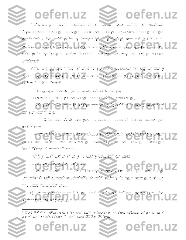 To‘lanadigan   haqni   hisoblab   topish   uchun   asos   bo‘lib   ish   vaqtidan
foydalanishni   hisobga   oladigan   tabel   va   tibbiyot   muassasalarining   bergan
vaqtinchalik   ish   qobiliyatini   yo‘qotganligi   to‘g‘risidagi   varaqasi   hisoblanadi.
Nafaqa miqdori mehnat daftarchasi yoki uning o‘rniga berilgan hujjatga binoan ish
qobiliyatini   yo‘qotgan   kuniga   hisoblab   topilgan   umumiy   ish   stajiga   asosan
aniqlanadi.
Amaldagi qarorga binoa 1
  ishlab chiqilgan nizomga asosan ish stajidan qat’iy
nazar   quyidagi   xodimlarga   vaqtinchalik   ish   qobiliyatini   yo‘qotganligi   bo‘yicha
nafaqa 100 % to‘lanadi:
- ishlayotgan ikkinchi jahon urush qatnashchilariga;
        -  baynalminal   harbiylar   va   ularga   tenglashtirilgan   shaxslarga ;
            -   uch   yoki   undan   ortiq  16   yoshga   e tmagan  ( o‘quvchilar  18   yosh )   farzandlari
bo‘lgan   xodimlarga ;
              -   CHernobil   AES   avariyasi   oqibatlarini   bartaraf   etishda   qatnashgan
xodimlarga ;
       - CHernobil halokati natijasida evakuatsiya qilinib radioaktiv bilan ifloslangan
zonalardan   ko‘chirilgan   xodimlarga   adenoma,   rak   va   shunga   o‘xshagan
kasalliklarga duchor bo‘lganda;
        - Ish joyida shkastlanishlar  yoki kasbiy kasal bo‘lganlarga;
     - homiladorlik va tug‘ish bo‘yicha.
Hisobda   turuvchi       ijtimoi   ahamiyatli   kasallikka   uchragan   xodimlarga
umumiy ish stajiga qarab vaqtinchalik ish qobiliyatini yo‘qotgan  vaqtiga quyidagi
miqdorda  nafaqa to‘lanadi:
a)   umumiy   mehnat   staji   8   va     undan   ko‘p   yil   bo‘lgan,   xodimlarga     ish
haqining 100 % miqdorida;
1
  O‘zR   VMning     «Vaqtinchalik   ish   qobiliyatini   yo‘qotganligi   bo‘yicha   nafaqalar   to‘lash   doirasini
takomillashtirish to‘g‘risida»gi 71-sonli  qarori. 2002 yil 28 fevral. 