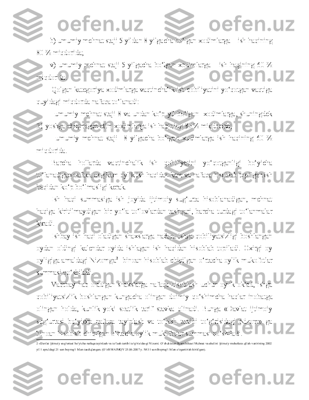 b) umumiy mehnat staji 5 yildan 8 yilgacha bo‘lgan xodimlarga – ish haqining
80 % miqdorida;
v)  umumiy mehnat  staji  5 yilgacha bo‘lgan xodimlarga – ish  haqining 60 %
miqdorida.
Qolgan kategoriya xodimlarga vaqtinchalik ish qobiliyatini yo‘qotgan vaqtiga
quyidagi miqdorda nafaqa to‘lanadi:
- umumiy mehnat staji 8 va undan ko‘p yil bo‘lgan   xodimlarga, shuningdek
21 yoshga chiqmagan  e tim xodimlarga ish haqining 80 % miqdorida;
-   umumiy   mehnat   staji     8   yilgacha   bo‘lgan   xodimlarga   ish   haqining   60   %
miqdorida.
Barcha   hollarda   vaqtinchalik   ish   qobiliyatini   yo‘qotganligi   bo‘yicha
to‘lanadigan nafaqa eng kam oylik ish haqidan kam va nafaqa hisoblab topilgan ish
haqidan ko‘p bo‘lmasligi kerak.
Ish   haqi   summasiga   ish   joyida   ijtimoiy   sug‘urta   hisoblanadigan,   mehnat
haqiga   kiritilmaydigan   bir   yo‘la   to‘lovlardan   tashqari,   barcha   turdagi   to‘lanmalar
kiradi.
Ishbay ish haqi  oladigan shaxslarga nafaqa ishga qobiliyatsizligi boshlangan
oydan   oldingi   kalendar   oyida   ishlagan   ish   haqidan   hisoblab   topiladi.   Oxirgi   oy
oyligiga amaldagi Nizomg a 2
   binoan hisoblab chiqilgan o‘rtacha oylik mukofotlar
summasi qo‘shiladi.
Vaqtbay   haq  oladigan   shaxslarga   nafaqa   hisoblash   uchun  oylik   oklad,   ishga
qobiliyatsizlik   boshlangan   kungacha   olingan   doimiy   qo‘shimcha   haqlar   inobatga
olingan   holda,   kunlik   yoki   soatlik   tarif   stavka   olinadi.   Bunga   «Davlat   ijtimoiy
sug‘urtasi   bo‘yicha   nafaqa   tayinlash   va   to‘lash   tartibi   to‘g‘risidagi   Nizom»   ga
binoan hisoblab chiqilgan o‘rtacha oylik mukofotlar summasi qo‘shiladi.
2  «Davlat ijtimoiy sug‘urtasi bo‘yicha nafaqa tayinlash va to‘lash tartibi to‘g‘risida»gi Nizomi. O‘zbekiston Respublikasi Mehnat va aholini ijtimoiy muhofaza qilish vazirining 2002
yil 1 apreldagi 21-son buyrug‘i bilan tasdiqlangan. (O‘zR MAIMQV 25.06.2007 y. M-31-son Buyrug‘i bilan o‘zgartirish kiritilgan). 