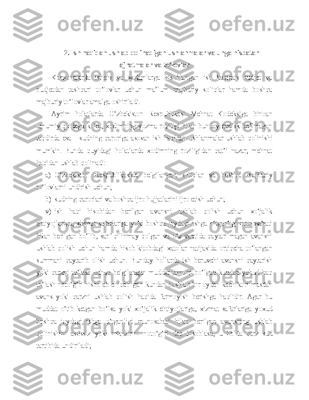 2. Ish haqidan ushlab qolinadigan ushlanmalar  va unga nisbatan
ajratmalar va to‘lovlar
Korxonalarda   ishchi   va   xodimlarga   hisoblangan   ish   haqidan   budjet   va
budjetdan   tashqari   to‘lovlar   uchun   ma’lum   majburiy   soliqlar   hamda   boshqa
majburiy to‘lovlar amalga oshiriladi.
Ayrim   holatlarda   O‘zbekiston   Respublikasi   Mehnat   Kodeksiga   binoan
umumiy qoidaga ko‘ra, xodimning yozma roziligi bilan bunday rozilik bo‘lmagan
taqdirda   esa   -   sudning   qaroriga   asosan   ish   haqidan   ushlanmalar   ushlab   qolinishi
mumkin.   Bunda   quyidagi   holatlarda   xodimning   roziligidan   qat’i   nazar,   mehnat
haqidan ushlab qolinadi:
a) O‘zbekiston   Respublikasida   belgilangan   soliqlar   va   boshqa   majburiy
to‘lovlarni undirish uchun;
b) sudning qarorlari va boshqa ijro hujjatlarini ijro etish uchun;
v) ish   haqi   hisobidan   berilgan   avansni   ushlab   qolish   uchun   xo‘jalik
ehtiyojlariga,   xizmat   safarlariga   yoki   boshqa   joydagi   ishga   o‘tganligi   munosabati
bilan   berilgan   bo‘lib,   sarf   qilinmay   qolgan   va   o‘z   vaqtida   qaytarilmagan   avansni
ushlab   qolish   uchun   hamda   hisob-kitobdagi   xatolar   natijasida   ortiqcha   to‘langan
summani   qaytarib   olish   uchun.   Bunday   hollarda   ish   beruvchi   avansni   qaytarish
yoki   qarzni   to‘lash   uchun  belgilangan  muddat  tamom   bo‘lgan   kundan  yohud  haq
to‘lash noto‘g‘ri hisoblab chiqarilgan kundan boshlab bir oydan kechiktirilmasdan
avans   yoki   qarzni   ushlab   qolish   haqida   farmoyish   berishga   haqlidir.   Agar   bu
muddat   o‘tib   ketgan   bo‘lsa   yoki   xo‘jalik   ehtiyojlariga,   xizmat   safarlariga   yoxud
boshqa   joydagi   ishga   o‘tganligi   munosabati   bilan   berilgan   avansning   ushlab
qolinishini   asossiz   yoki   miqdorini   noto‘g‘ri   deb   hisoblasa,   u   holda   qarz   sud
tartibida undiriladi; 