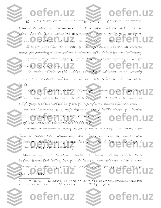 g)   o‘z   hisobidan   xodim   ta’til   olib   bo‘lgan,   ish   yili   tugamasdan   turib   mehnat
shartnomasi   bekor   qilinganda   ta’tilning   ishlanmagan   davriga   tegishli   kunlari
uchun.   Ana   shu   kunlar   uchun   haq   xodimning   o‘qishga   kirganligi   yoki   pensiyaga
chiqqanligi munosabati bilan bekor qilinganda ushlab qolinmaydi;
d)   xodim   tomonidan   ish   beruvchiga   etkazilgan   zararni   qoplash   uchun,   agar
etkazilgan zararning miqdori xodimning o‘rtacha oylik ish haqidan ortiq bo‘lmasa;
e) mehnat intizomini buzganligi uchun o‘rtacha oylik ish haqining 20 % idan
oshmagan miqdorda jarima.
Ish   haqini   to‘lash   vaqtida   ushlab   qolinadigan   ushlanmalarning   umumiy
miqdori   xodimga  tegishli   bo‘lgan  mehnat   haqining ellik  foizidan  ortib  ketmasligi
kerak. 
Ishchi   va   xizmatchilardan   ushlanadigan   daromad   solig‘i   amaldagi
yo‘riqnomada 3
  belgilangan   tartibda   ushlanadi.   Jismoniy   shaxslardan   daromad
solig‘i yagona shkala stavkasi bo‘yicha yillik jamg‘arma daromadidan ushlanadi:
   har   bir   fuqaroning   soliq   majburiyatining   bazasi   bo‘lib   o‘tgan   yili   barcha
manbalardan yig‘ilgan daromad summasi hisoblanadi;
  oylik daromad oraliq daromad deb hisoblanadi;
   daromadlar   miqdoridan   qat’iy   nazar   soliqdan   butunlay   ozod   qilinadigan
fuqarolar   kategoriyasi   nazarda   tutilmagan.   Daromad   miqdoridan   qat’iy   nazar
O‘zbekiston   Respublikasining   barcha   fuqorolari,   chet   el   fuqarolari   va   fuqarosi
bo‘lmagan shaxslar soliqqa tortiladi;
   agar   fuqoroning   korxonasidan   oladigan   ish   haqidan   tashqari   chetdan   yana
boshqa   daromadlari   bo‘lsa,   har   yili   ish   haqisini   ham   qo‘shgan   holda   olingan
daromadlarining   umumiy   summasi   to‘g‘risida   soliq   inspeksiyasiga   deklaratsiya
topshirishi kerak.
3
 O‘z R moliya vazirligi va Davlat soliq qo‘mitasining «Jismoniy shaxslarning daromadlaridan byudjetga
soliq hisoblash va to‘lash tartibi to‘g‘risida» gi yo‘riqnoma.  2002 yil 14   yanvar 