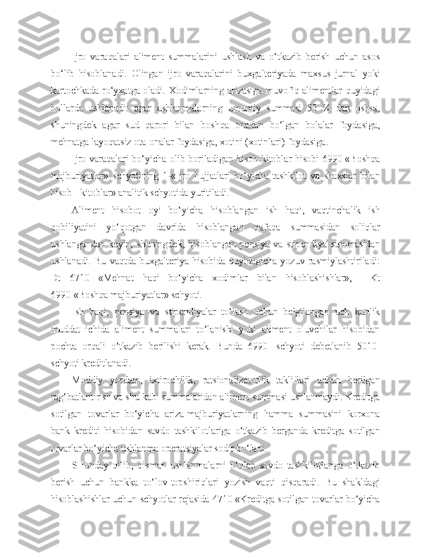 Ijro   varaqalari   aliment   summalarini   ushlash   va   o‘tkazib   berish   uchun   asos
bo‘lib   hisoblanadi.   Olingan   ijro   varaqalarini   buxgalteriyada   maxsus   jurnal   yoki
kartochkada ro‘yxatga oladi. Xodimlarning arizasiga muvofiq alimentlar quyidagi
hollarda   ushlanadi:   agar   ushlanmalarning   umumiy   summasi   50   %   dan   oshsa,
shuningdek   agar   sud   qarori   bilan   boshqa   onadan   bo‘lgan   bolalar   foydasiga,
mehnatga layoqatsiz ota-onalar foydasiga, xotini (xotinlari) foydasiga.
Ijro varaqalari bo‘yicha olib boriladigan hisob-kitoblar hisobi 6990 «Boshqa
majburiyatlar»   schyotining   1-«Ijro   hujjatlari   bo‘yicha   tashkilot   va   shaxslar   bilan
hisob - kitoblar» analitik schyotida yuritiladi.
Aliment   hisobot   oyi   bo‘yicha   hisoblangan   ish   haqi,   vaqtinchalik   ish
qobiliyatini   yo‘qotgan   davrida   hisoblangan   nafaqa   summasidan   soliqlar
ushlangandan   keyin,   shuningdek,   hisoblangan   pensiya   va   stipendiya   summasidan
ushlanadi.  Bu   vaqtda  buxgalteriya  hisobida  quyidagicha   yozuv  rasmiylashtiriladi:
Dt   6710   «Mehnat   haqi   bo‘yicha   xodimlar   bilan   hisoblashishlar»,     Kt
6990-«Boshqa majburiyatlar» schyoti.
Ish   haqi,   pensiya   va   stipendiyalar   to‘lash   uchun   belgilangan   uch   kunlik
muddat   ichida   aliment   summalari   to‘lanishi   yoki   aliment   oluvchilar   hisobidan
pochta   orqali   o‘tkazib   berilishi   kerak.   Bunda   6990-   schyoti   debetlanib   5010-
schyoti kreditlanadi.
Moddiy   yordam,   ixtirochilik,   ratsionalizatorlik   takliflari   uchun   berilgan
rag‘batlantirish va shu kabi summalaridan aliment summasi ushlanmaydi. Kreditga
sotilgan   tovarlar   bo‘yicha   ariza-majburiyatlarning   hamma   summasini   korxona
bank   krediti   hisobidan   savdo   tashkilotlariga   o‘tkazib   berganda   kreditga   sotilgan
tovarlar bo‘yicha ushlanma operatsiyalar sodir bo‘ladi.
SHunday   qilib,   qisman   ushlanmalarni   o‘nlab   savdo   tashkilotlariga   o‘tkazib
berish   uchun   bankka   to‘lov-topshiriqlari   yozish   vaqti   qisqaradi.   Bu   shakldagi
hisoblashishlar uchun schyotlar rejasida 4710-«Kreditga sotilgan tovarlar bo‘yicha 