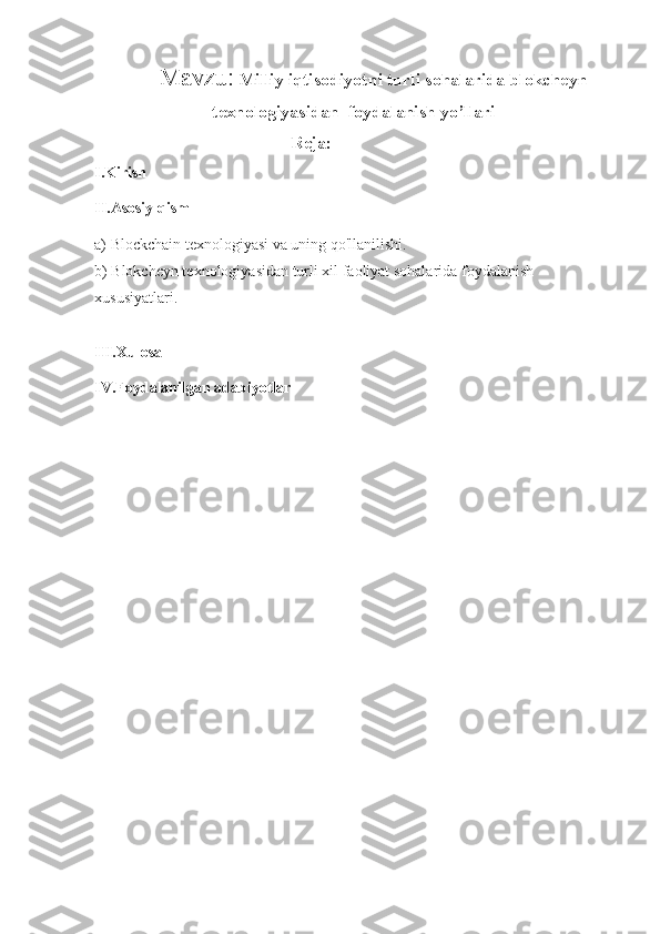 Mavzu:   Milliy iqtisodiyotni turli sohalarida blokcheyn
texnologiyasidan  foydalanish yo’llari
Reja: 
I.Kirish 
II.Asosiy qism
a) Blockchain texnologiyasi va uning qo'llanilishi.
b) Blokcheyn texnologiyasidan turli xil faoliyat sohalarida foydalanish
xususiyatlari.
III.Xulosa
IV.Foydalanilgan adabiyotlar 