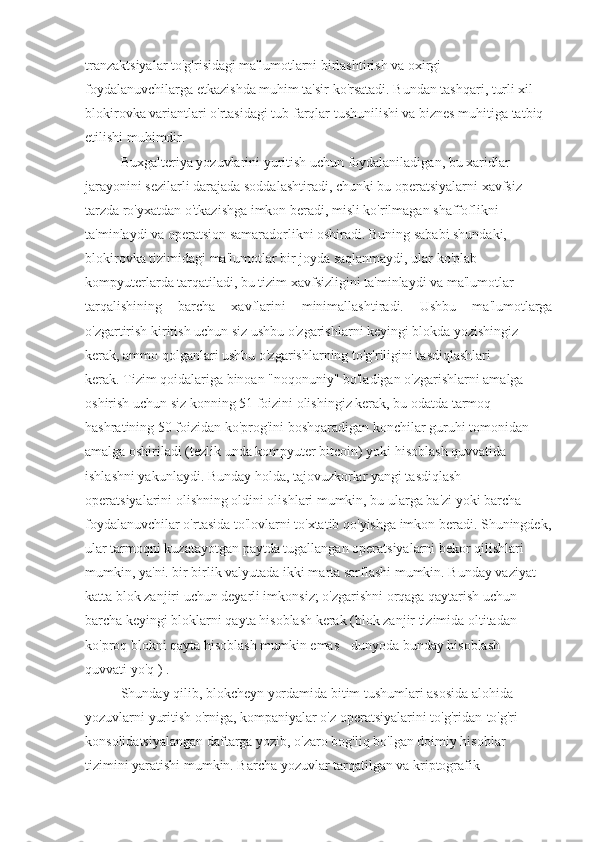 tranzaktsiyalar to'g'risidagi ma'lumotlarni birlashtirish va oxirgi
foydalanuvchilarga etkazishda muhim ta'sir ko'rsatadi. Bundan tashqari, turli xil
blokirovka variantlari o'rtasidagi tub farqlar tushunilishi va biznes muhitiga tatbiq
etilishi muhimdir.
Buxgalteriya yozuvlarini yuritish uchun foydalaniladigan, bu xaridlar
jarayonini sezilarli darajada soddalashtiradi, chunki bu operatsiyalarni xavfsiz
tarzda ro'yxatdan o'tkazishga imkon beradi, misli ko'rilmagan shaffoflikni
ta'minlaydi va operatsion samaradorlikni oshiradi. Buning sababi shundaki,
blokirovka tizimidagi ma'lumotlar bir joyda saqlanmaydi, ular ko'plab
kompyuterlarda tarqatiladi, bu tizim xavfsizligini ta'minlaydi va ma'lumotlar
tarqalishining   barcha   xavflarini   minimallashtiradi.   Ushbu   ma'lumotlarga
o'zgartirish kiritish uchun siz ushbu o'zgarishlarni keyingi blokda yozishingiz
kerak, ammo qolganlari ushbu o'zgarishlarning to'g'riligini tasdiqlashlari
kerak. Tizim qoidalariga binoan "noqonuniy" bo'ladigan o'zgarishlarni amalga
oshirish uchun siz konning 51 foizini olishingiz kerak, bu odatda tarmoq
hashratining 50 foizidan ko'prog'ini boshqaradigan konchilar guruhi tomonidan
amalga oshiriladi (tezlik unda kompyuter bitcoin) yoki hisoblash quvvatida
ishlashni yakunlaydi. Bunday holda, tajovuzkorlar yangi tasdiqlash
operatsiyalarini olishning oldini olishlari mumkin, bu ularga ba'zi yoki barcha
foydalanuvchilar o'rtasida to'lovlarni to'xtatib qo'yishga imkon beradi. Shuningdek,
ular tarmoqni kuzatayotgan paytda tugallangan operatsiyalarni bekor qilishlari
mumkin, ya'ni. bir birlik valyutada ikki marta sarflashi mumkin. Bunday vaziyat
katta blok zanjiri uchun deyarli imkonsiz; o'zgarishni orqaga qaytarish uchun
barcha keyingi bloklarni qayta hisoblash kerak (blok zanjir tizimida oltitadan
ko'proq blokni qayta hisoblash mumkin emas - dunyoda bunday hisoblash
quvvati yo'q ) .
Shunday qilib, blokcheyn yordamida bitim tushumlari asosida alohida
yozuvlarni yuritish o'rniga, kompaniyalar o'z operatsiyalarini to'g'ridan-to'g'ri
konsolidatsiyalangan daftarga yozib, o'zaro bog'liq bo'lgan doimiy hisoblar
tizimini yaratishi mumkin. Barcha yozuvlar tarqatilgan va kriptografik 