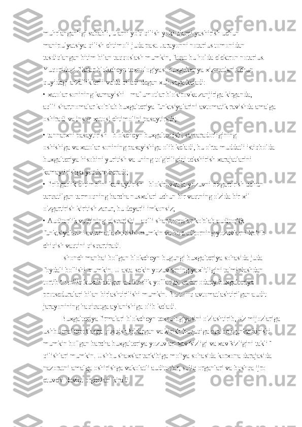 muhrlanganligi sababli, ularni yo'q qilish yoki ularni yashirish uchun
manipulyatsiya qilish ehtimoli juda past. Jarayonni notarius tomonidan
tasdiqlangan bitim bilan taqqoslash mumkin, faqat bu holda elektron notarius.
Yuqoridagi fikrlar blokcheyn texnologiyasi buxgalteriya xizmatlari uchun
quyidagi afzalliklarni va'da qiladi degan xulosaga keladi:
•  xatolar sonining kamayishi - ma'lumotlar blokirovka zanjiriga kirganda,
aqlli shartnomalar ko'plab buxgalteriya funktsiyalarini avtomatik ravishda amalga
oshiradi va inson xatosi ehtimolini pasaytiradi;
•  tannarxni pasaytirish  -  blokcheyn buxgalter ishi samaradorligining
oshishiga va xatolar sonining pasayishiga olib keladi, bu o'rta muddatli istiqbolda
buxgalteriya hisobini yuritish va uning to'g'riligini tekshirish xarajatlarini
kamaytirishga yordam beradi;
•  firibgarlik ehtimolini kamaytirish  -  blokirovkada yozuvni o'zgartirish uchun
tarqatilgan tarmoqning barcha nusxalari uchun bir vaqtning o'zida bir xil
o'zgartirish kiritish zarur, bu deyarli imkonsiz;
•  Auditorlik vaqtining qisqarishi  -  aqlli shartnomalar ko'plab auditorlik
funktsiyalarini avtomatlashtirishi mumkin va bu auditorning yozuvlarni ko'rib
chiqish vaqtini qisqartiradi.
Ishonch manbai bo'lgan blokcheyn bugungi buxgalteriya sohasida juda
foydali bo'lishi mumkin. U asta-sekin yozuvlarning yaxlitligini ta'minlashdan
tortib to to'liq kuzatiladigan auditorlik yo'llariga qadar odatiy buxgalteriya
protseduralari bilan birlashtirilishi mumkin. Bu to'liq avtomatlashtirilgan audit
jarayonining haqiqatga aylanishiga olib keladi.
Buxgalteriya firmalari blokcheyn texnologiyasini o'zlashtirib, o'z mijozlariga
ushbu ma'lumotlarga qiziqish bildirgan va kirish huquqiga ega bo'lganlar kirishi
mumkin bo'lgan barcha buxgalteriya yozuvlari xavfsizligi va xavfsizligini taklif
qilishlari mumkin. Ushbu shaxslar tarkibiga moliya sohasida korxona darajasida
nazoratni amalga oshirishga vakolatli auditorlar, soliq organlari va boshqa ijro
etuvchi davlat organlari kiradi. 