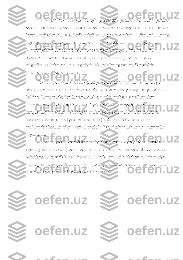 Blockchain   texnologiyasi   tufayli   yozuvlarni   yaratish   va   ularni   yaratish
vaqtini   belgilash   jarayoni   buxgalteriya   hisobiga   shunday   ta'sir   qiladi,   chunki
barcha hodisalar abadiy saqlanib qoladi va o'zgarishsiz qoladi. Hujjatlarni ularning
hayotiy davrlarida o'zgartirish mumkin emas. Bir nechta bo'limlarni yoki hatto
kompaniyalarni qamrab oladigan biznes jarayonlari qayd qilinadi va to'liq
kuzatilishi mumkin. Bundan tashqari, aqlli shartnomalar, tovarlarni qabul
qilganligi tasdiqlangandan so'ng hisob-fakturala0rning avtomatik ravishda
to'lanishiga olib kelishi mumkin.
Texnologik o'zgarishlar buxgalteriya xodimlari tomonidan ishlatiladigan
dasturlarga ham ta'sir qilishi mumkin. Ko'pgina zamonaviy buxgalteriya tizimlari
ba'zi ma'lumot markazlarida markazlashgan holda moliyaviy ma'lumotlarni
to'plash uchun "bulutli saqlash" dan foydalanadi. Blokcheyn kichik biznes
darajasidagi individual hisob qaydnomalari va boshqa ma'lumotlar bazalariga
o'xshash boshqa kichik (yoki hatto kattaroq) tadbirkorlik sub'ektlarining
ma'lumotlar bazalari bilan o'zaro aloqada bo'lishini ta'minlash uchun Internetdan
foydalanadi.
Bu pochta yoki kuryerlik kompaniyasi kabi markaziy yig'ish va tarqatish
agentligidan o'tmasdan, uyma-uy pochta jo'natmalariga o'xshaydi. Shu va boshqa
sabablarga ko'ra yirik konsalting va auditorlik firmalari blokcheyn tadqiqotlariga
mablag 'sarflamoqda. Agar ular o'z mijozlariga katta tezlik va aniqlikni taklif qila
olsalar, ular raqobatbardoshlikni saqlab qolishadi. 