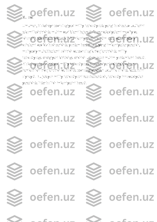 Xulosa
Umuman, blokcheyn texnologiyasi milliy iqtisodiyotda yangi boshqaruv usullarini 
takomillashtirishda muhim vazifalarni bajaradi. U transaktsiyalarni maxfiy va 
ishonchli ravishda ro'yxatga olish imkoniyatlarini taqdim etadi va moliyaviy 
sohalarni xavfsiz boshqarishda yordam beradi. Bu, yangi imkoniyatlar yaratish, 
moliyaviy muhabbatlarni oshirish va texnologik rivojlantirishda milliy 
iqtisodiyotga energiyani kiritishga erishish uchun qator muhim yordamlarni beradi.
Blokcheyn texnologiyasi milliy iqtisodiyotda integratsiyani oshirish, xalqaro 
hamkorlikni rivojlantirish va boshqa texnologiyalardan ustunlik olishda katta rolni 
o'ynaydi. Bu jarayon milliy iqtisodiyotni raqobatbardosh, iqtisodiy innovatsiyalar 
yaratishda lider bo'lish imkoniyatini beradi. 