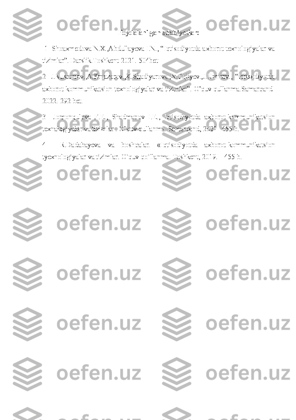 Foydalanilgan adabiyotlar:
 1  Shoaxmedova N.X.,Abdullayeva I.N., “Iqtisodiyotda axborot texnologiyalar va
tizimlar”. Darslik.Toshkent-2021.-504bet
2     J.Rustamov.,A.Ernazarov.,K.Shadiyarova.,N.Tojiyev.,J.Umirov.,   “Iqtisodiyotda
axborot kommunikatsion texnologiyalar va tizimlar”. O’quv qullanma.Samarqand-
2022.-292 bet.
3     Jomonqulova   F.E.,   Shadmanov   I.E.,   Iqtisodiyotda   axborot-kommunikatsion
texnalogiyalar va tizimlar . O’quv qullanma. Samarqand, 2021– 455 b.
4     R.Dadabayeva   va   boshqalar.   «Iqtisodiyotda   axborot-kommunikatsion
tyexnologiyalar va tizimlar. O`quv qo`llanma. Toshkent, 2019. – 455 b. 