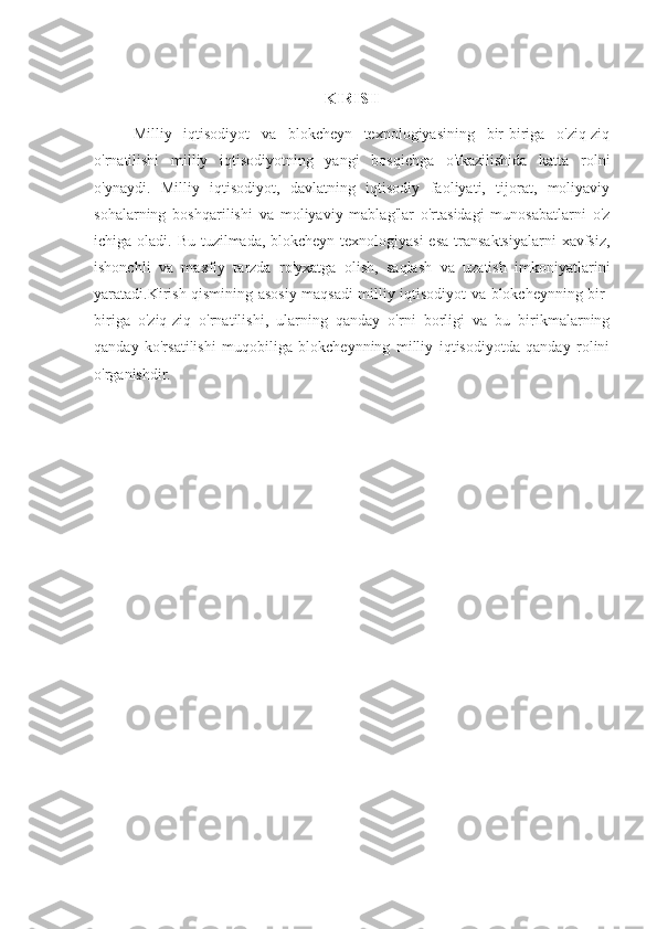 KIRISH
Milliy   iqtisodiyot   va   blokcheyn   texnologiyasining   bir-biriga   o'ziq-ziq
o'rnatilishi   milliy   iqtisodiyotning   yangi   bosqichga   o'tkazilishida   katta   rolni
o'ynaydi.   Milliy   iqtisodiyot,   davlatning   iqtisodiy   faoliyati,   tijorat,   moliyaviy
sohalarning   boshqarilishi   va   moliyaviy   mablag'lar   o'rtasidagi   munosabatlarni   o'z
ichiga oladi. Bu tuzilmada, blokcheyn texnologiyasi  esa  transaktsiyalarni  xavfsiz,
ishonchli   va   maxfiy   tarzda   ro'yxatga   olish,   saqlash   va   uzatish   imkoniyatlarini
yaratadi.Kirish qismining asosiy maqsadi milliy iqtisodiyot va blokcheynning bir-
biriga   o'ziq-ziq   o'rnatilishi,   ularning   qanday   o'rni   borligi   va   bu   birikmalarning
qanday   ko'rsatilishi   muqobiliga   blokcheynning   milliy   iqtisodiyotda   qanday   rolini
o'rganishdir. 